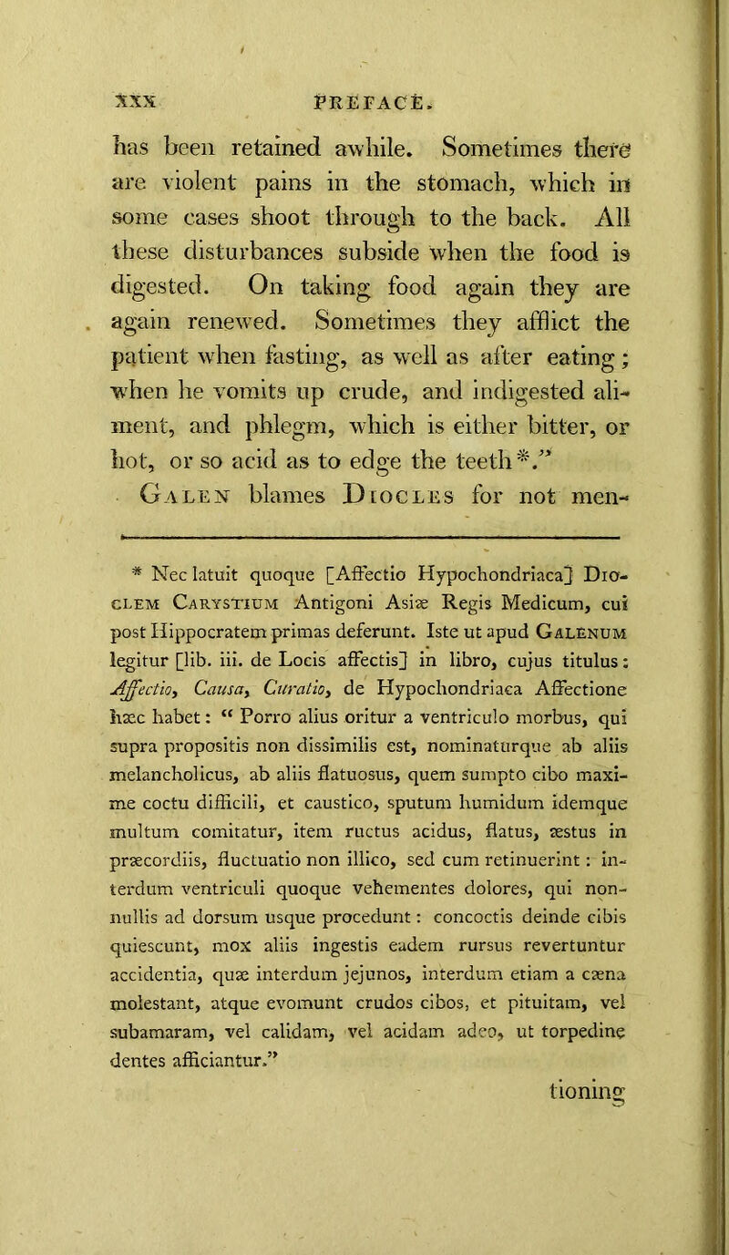 has been retained awhile. Sometimes there are violent pains in the stomach, which in some cases shoot through to the back. All these disturbances subside when the food is digested. On taking food again they are again renewed. Sometimes they afflict the patient wdien fasting, as w^ell as after eating; when he vomits up crude, and indigested ali- ment, and phlegm, which is either bitter, or hot, or so acid as to edge the teeth*.'' GALEiSr blames Diocles for not men- * Nec latuit quoque [AfFectio Hypochondriacal Dia- CLEM Carystium Antigoni Asise Regis Medicum, cui post Hippocratem primas deferunt. Iste ut apud Galenum legitur [lib. iii. de Locis afFectis^ in libro, cujus titulus: Affectioy Causoy Curatioy de Hypochondriaca Affectione haac habet: “ Porro alius oritur a ventriculo morbus, qui supra propositis non dissimilis est, nominatiirque ab aliis melancholicus, ab aliis flatuosus, quern sumpto cibo maxi- me coctu difficili, et caustico, sputum humidum idemque multum Gomitatur, item ructus acidus, flatus, sestus in prsecordiis, fluctuatio non illico, sed cum retinuerint: in^ terdum ventriculi quoque vehementes dolores, qui non- nullis ad dorsum usque procedunt; concoctis deinde clbis quiescunt, mox aliis ingestis eadem rursus revertuntur accidentia, quse interdum jejunos, interdum etiam a caena molestant, atque evomunt crudos cibos, et pituitam, vei subamaram, vel calidam, vel acidam adeo, ut torpedine dentes afficiantur.” tioning