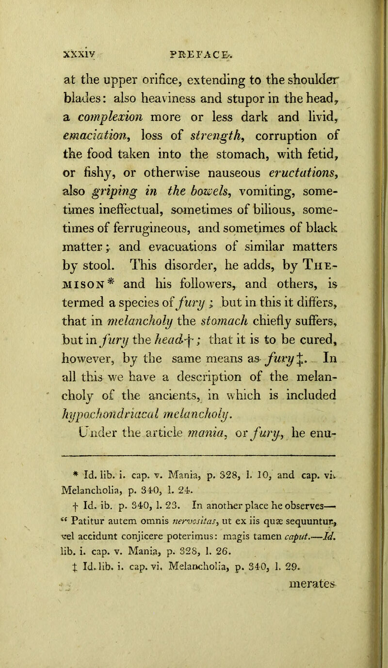 at the upper orifice, extending to the shoulder blades: also heaviness and stupor in the head, a complexion more or less dark and livid, emaciation^ loss of strength, corruption of the food taken into the stomach, with fetid, or fishy, or otherwise nauseous eructations, also griping in the bowels, vomiting, some- times ineffectual, sometimes of bilious, some- times of ferrugineous, and sometimes of black matter; and evacuations of similar matters by stool. This disorder, he adds, by The- MisoN* and his followers, and others, is termed a species of fury ; but in this it differs, that in melancholy the stomach chiefly suffers, but in /wry the headf; that it is to be cured, however, by the same means as fury ;|l. In all this we have a description of the melan- choly of the ancients, in which is included hypochondriacaI mcIancholy. Under the article mania, or fury, he enu- * Id. lib. i. cap. v. Mania, p. 328, 1. 10, and cap. viv Melancholia, p. 3t0, 1. 24'. •f- Id. ib. p. 340, 1. 23. In another place he observes—^ “ Patitur autem omnis nervosiias, ut ex iis quae sequuntur., vel accidunt conjicere poterimus: magis tamen caput.—Id. lib. i. cap. V. Mania, p. 328, 1. 26. t Id. lib. i. cap. vi. Melancholia, p. 340, 1. 29. merates