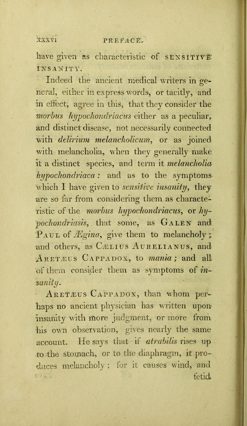 have given as characteristic of sensitive INSANITY. Indeed the ancient medical writers in ge- neral, either in express words, or tacitly, and in effect, agree in this, that they consider the morbus liypockondriacus either as a peculiar, and distinct disease, not necessarily connected with deirrium melancliolicum, or as joined with melancholia, when they generally make it a distinct species, and term it jnelanchoUa hypocliondriaca: and as to the symptoms which I have given to sensitive insanity, they are so far from considering them as characte- ristic of the morbus hypochondriacus, or hy- pochondriasis, theit some, as Galen and Paul of give them to melancholy;, and others, as C^elius Aurelianus, and Aret.eus Cappadox, to mania; and all of tliem consider them as symptoms of in- sanity. AiiETiEUS Cappadox, than whom per- haps no ancient physician has written upon insanity with more judgment, or more from his owm observation, gives nearly the same account. He says that if atrabilis rises up to the stomach, oi* to the diaphragm, it pro- duces melancholy ; for it causes wind, and • • ■ fetid