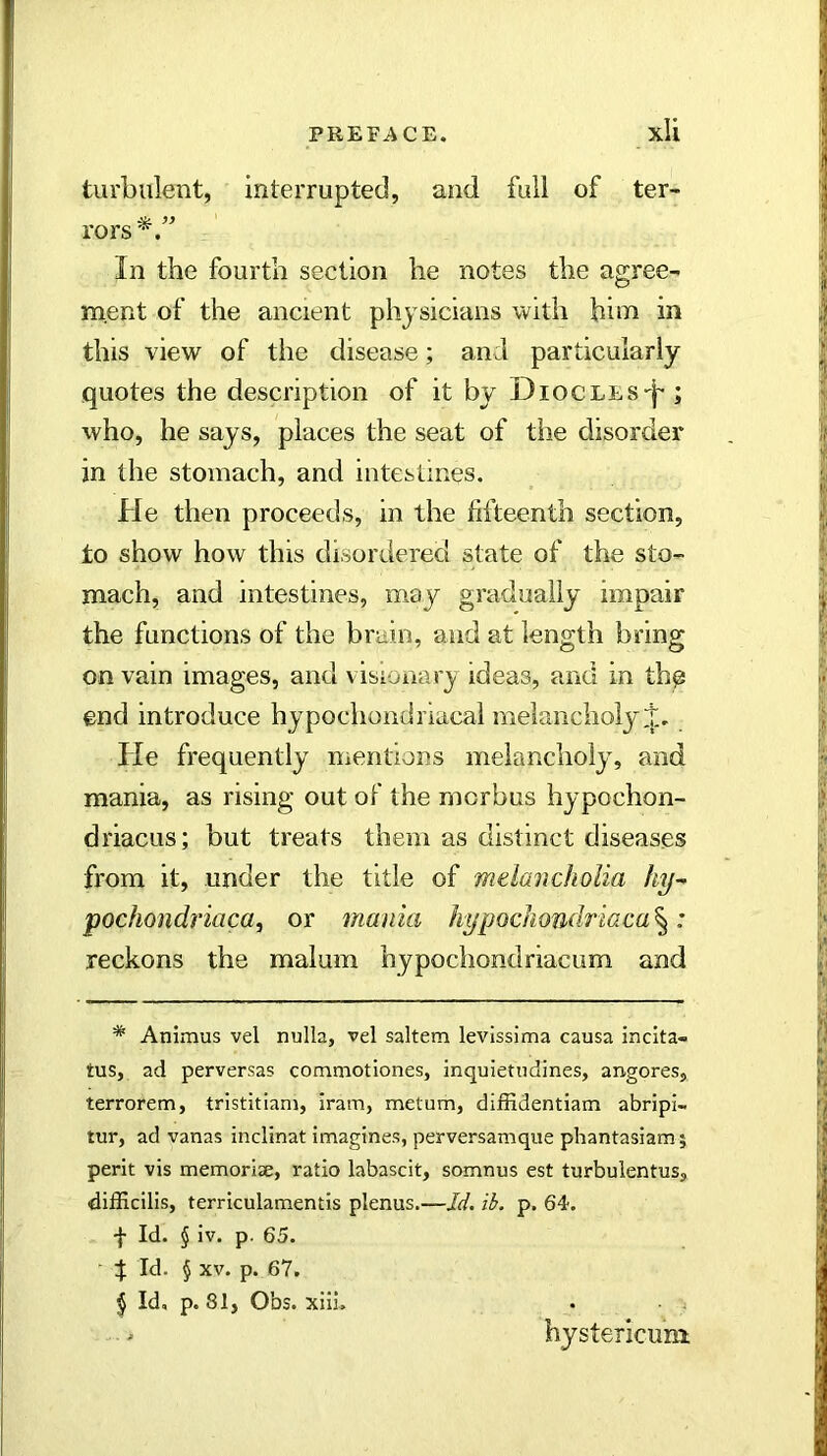 PREFACE. xU turbulent, interrupted, and full of ter- rors'^. In the fourth section he notes the agree- ment of the ancient physicians with him in this view of the disease; and particularly quotes the description of it by Diocles-'|- ; who, he says, places the seat of the disorder in the stomach, and intestines. He then proceeds, in the fifteenth section, to show how this disoreiered state of the sto- mach, and intestines, may gradually impair the functions of the brain, and at length bring on vain images, and visionary ideas, and in thp end introduce hypochondriacal melancholy He frequently mentions melancholy, and mania, as rising out of the morbus hypochon- driacus; but treats them as distinct diseases from it, under the title of melancholia hy^ pochondf’iaca, or mania hypochondriacal: reckons the malum hypochondriacum and * Animus vel nulla, vel saltern levissima causa incita- tus, ad perversas commotiones, inquietudines, angores, terrorem, tristitiam, iram, metum, difiidentiam abripi- tur, ad vanas inclinat imagines, perversamque phantasiamj perit vis memoriae, ratio labascit, somnus est turbulentus, difficilis, terriculamentis plenus,—Id. ib. p. 64. f Id. § iv. p. 65. ' t Id. § XV. p. 67. ^ Id, p. 81, Obs. xilL • ■ ; hystericuni