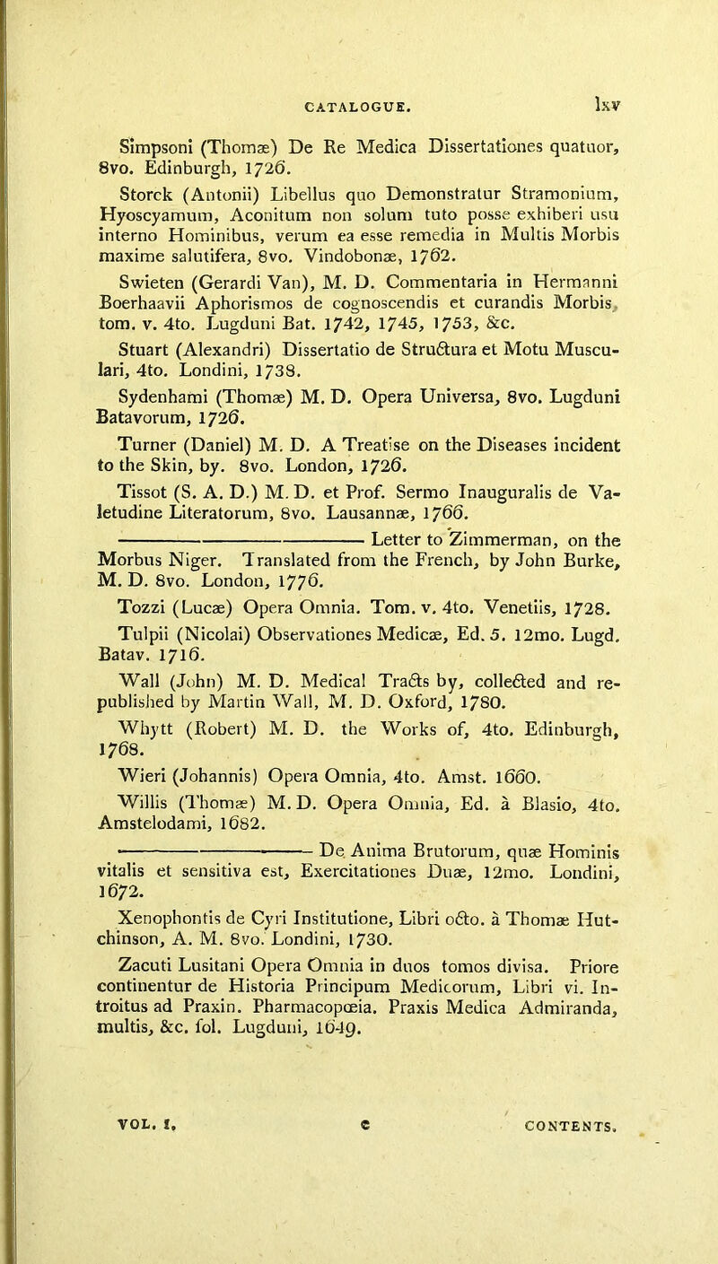 Simpson! (Thomae) De Re Medica Dissertationes quatnor, 8vo. Edinburgh, 1726. Storck (Antonii) Libellus quo Demonstratur Stramonium, Hyoscyamum, Aconitum non solum tuto posse exhiberi usu interno Hominibus, verum ea esse remedia in Multis Morbis maxime salutifera, 8vo. Vindobonae, 1762. Swieten (Gerardi Van), M. D. Commentaria in Hermanni Boerhaavii Aphorismos de cognoscendis et curandis Morbis, tom. V. 4to. Lugduni Bat. 1742, 1745, 1753, &c. Stuart (Alexandri) Dissertatio de Struftura et Motu Muscu- lar!, 4to. Londini, 1738, Sydenhami (Thomae) M. D. Opera Universa, 8vo. Lugduni Batavorum, 1726. Turner (Daniel) M. D. A Treatise on the Diseases Incident to the Skin, by. 8vo. London, 1726. Tissot (S. A. D.) M. D. et Prof. Sermo Inauguralis de Va- letudine Literatorum, 8vo. Lausannae, 1766. Letter to Zimmerman, on the Morbus Niger, Translated from the French, by John Burke, M, D. 8vo. London, 177^- Tozzi (Lucae) Opera Omnia. Tom.v, 4to. Venetiis, 1728. Tulpii (Nicolai) Observationes Medicae, Ed. 5. 12mo. Lugd, Batav. 1716. Wall (John) M. D. Medical Tradts by, colledted and re- published by Martin Wall, M. D. Oxford, 178O. Whytt (Robert) M. D. the Works of, 4to, Edinburgh, 1768. Wieri (Johannis) Opera Omnia, 4to. Amst. 166O. Willis (Thomas) M. D. Opera Omnia, Ed. a Blasio, 4to, Amstelodami, l682. • De, Anima Brutorum, quae Hominis vitalis et sensitiva est, Exercitationes Duae, 12mo. Londini, 1672. Xenophontis de Cyri Institutione, Libri o6to. a Thomae Hut- chinson, A. M. 8vo. Londini, 1730. Zacuti Lusitani Opera Omnia in duos tomos divisa. Priore continentur de Historia Principum Medicorum, Libri vi. In- troitus ad Praxin. Pharmacopoeia, Praxis Medica Admiranda, multis, &c, fol. Lugduni, 1O49. VOL. I. e CONTENTS.