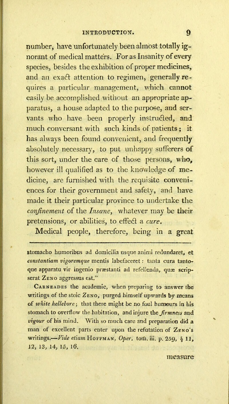 number, have unfortunately been almost totally ig- norant of medical matters. For as Insanity of every species, besides the exhibition of proper medicine, and an exa6t attention to regimen, generally re- quires a particular management, which cannot easily be accomplished without an appropriate ap- paratus, a house adapted to the purpose, and ser- vants who have been properly instrudled, and much conversant with such kinds of patients; it has always been found convenient, and frequently absolutely necessary, to put unhappy sufferers of this sort, under the care of those persons, who, however ill qualified as to the kno'wledge of me- dicine, are furnished with the requisite conveni- ences for their government and safety, and have made it their particular province to undertake the conjinement of the Insane, whatever may be their pretensions, or abilities, to effedt a cure. Medical people, therefore, being in a great stomacho bumoribus ad domicilia usque animi redundaret* et constantiam vigoremque mentis labefaceret: tanta cura tanto- que apparatu vir ingenio praestanti ad refellenda, quae scrip- serat Zeno aggressus est.” Carneades the academic, when preparing to answer the writings of the stoic Zeno, purged himself upwards by means of luhite hellelore; that there might be no foul humours in Lis stomach to overflow the habitation, and injure ihejirmness and vigour of his mind. With so much care and preparation did a man of excellent parts enter upon the refutation of Zeno’s writings.—Vide etiam'HoYvy\k\s, Oper, torfi. Hi, p. 25p, § 11, 12, 13, 14, 15, 10. measure