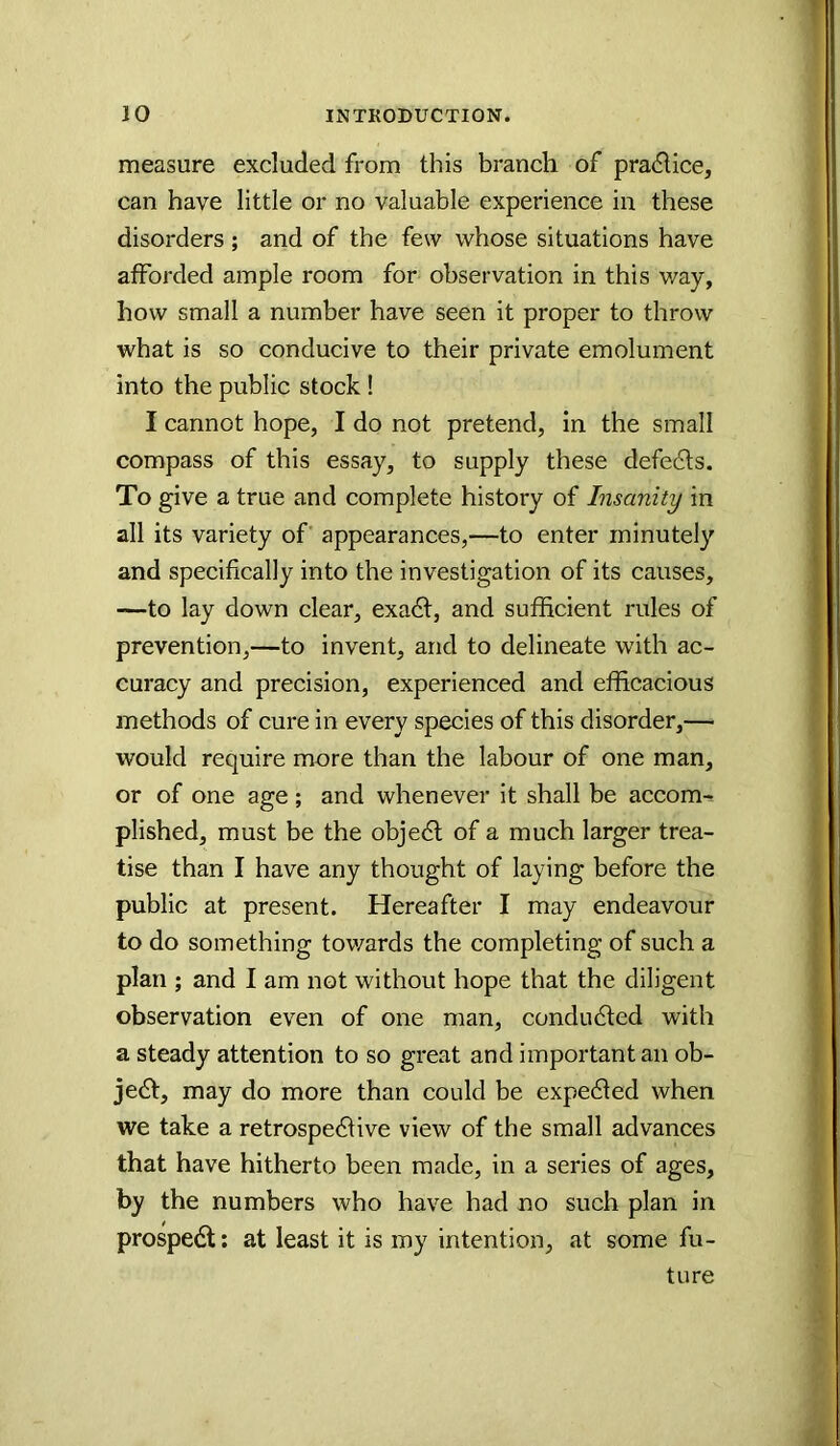 measure excluded from this branch of pradlice, can have little or no valuable experience in these disorders ; and of the few whose situations have afforded ample room for observation in this way, how small a number have seen it proper to throw what is so conducive to their private emolument into the public stock ! I cannot hope, I do not pretend, in the small compass of this essay, to supply these defe6ts. To give a true and complete history of Insanity in all its variety of appearances,—to enter minutely and specifically into the investigation of its causes, —to lay down elear, exadt, and sufficient rules of prevention,—to invent, and to delineate with ac- curacy and precision, experienced and efficacious methods of cure in every species of this disorder,— would require more than the labour of one man, or of one age ; and whenever it shall be accom^ plished, must be the objedl of a much larger trea- tise than I have any thought of laying before the public at present. Hereafter I may endeavour to do something tov/ards the completing of such a plan ; and I am not without hope that the diligent observation even of one man, condudted with a steady attention to so great and important an ob- jedt, may do more than could be expected when we take a retrospedtive view of the small advances that have hitherto been made, in a series of ages, by the numbers who have had no such plan in prospedt: at least it is my intention, at some fu- ture