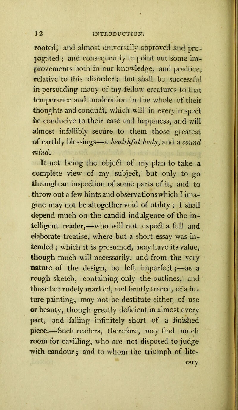 rooted, and almost universally approved and pro- pagated ; and consequently to point out some im- provements both in our knowledge, and practice, relative to this disorder; but shall be successful in persuading many of my fellow creatures to that temperance and moderation in the whole of their thoughts and conduct, which will in every respedl be conducive to their ease and happiness, and will almost infallibly secure to them those greatest of earthly blessings—a healthful body, and a sound mind. It not being the object of my plan to take a complete view of my subject, but only to go through an inspedtion of some parts of it, and to throw out a few hints and observations which I ima- gine may not be altogether void of utility ; I shall depend much on the candid indulgence of the in- telligent reader,—who will not expe<5l a full and elaborate treatise, where but a short essay was in- tended ; which it is presumed, may have its value, though much will necessarily, and from the very nature of the design, be left imperfecft;—as a rough sketch, containing only the outlines, and those but rudely marked, and faintly traced, of a fu- ture painting, may not be destitute either of use or beauty, though greatly deficient in almost every part, and falling infinitely short of a finished piece.—Such readers, therefore, may find much room for cavilling, who are not disposed to judge with candour; and to whom the triumph of lite- rary