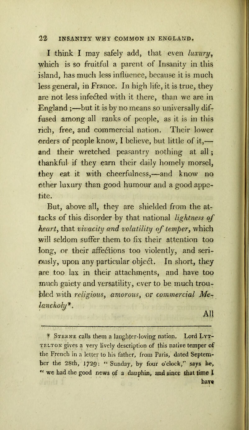 I think I may safely add, that even luxury^ which is so fruitful a parent of Insanity in this island, has much less influence, because it is much less general, in France. In high life, it is true, they are not less infedted with it there, than we are in England ;—but it is by no means so universally dif- fused among all ranks of people, as it is in this rich, free, and commercial nation. Their lower orders of people know, I believe, but little of it,— and their wretched peasantry nothing at all; thankful if they earn their daily homely morsel, they eat it with cheerfulness,—and know no other luxury than good humour and a good appe- tite. But, above all, they are shielded from the at- tacks of this disorder by that national lightness of hearty that vivacity and volatility of temper, which will seldom suffer them to fix their attention too long, or their affedtions too violently, and seri- ously, upon any particular objedt. In short, they are too lax in their attachments, and have too much gaiety and versatility, ever to be much trou- bled with religious, amorous, or commercial Me- lancholy*^ All f Sterne calls tliem a laughfer-loving nation. Lord Lyt- telton gives a very lively description of this native temper of the French in a letter to his father, from Paris, dated Septem- ber the 28th, 1729: “ Sunday, by four o’clock,” says he, “ we had the good news of a dauphin, and since that time J hav«