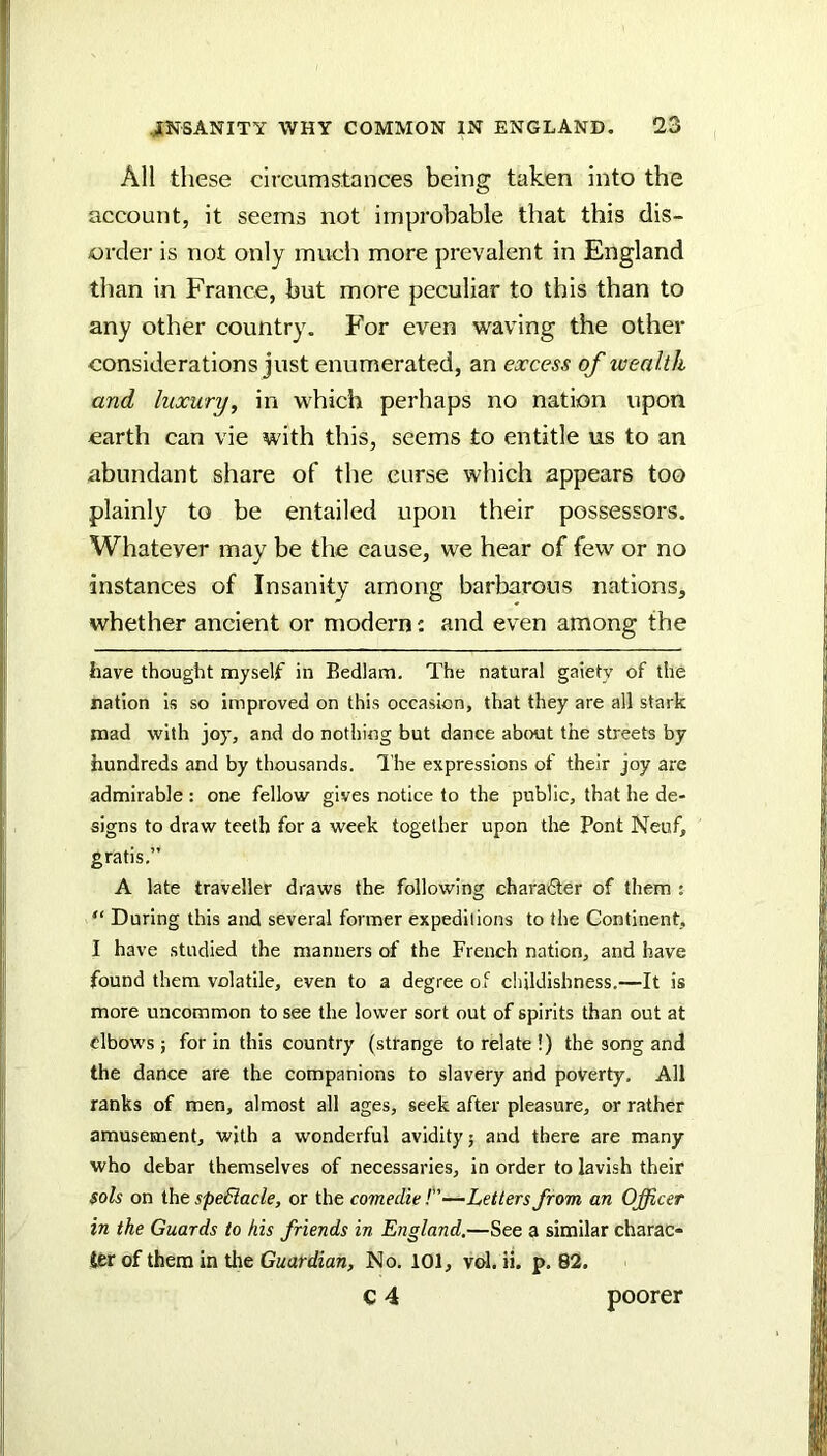 All these circumstances being taken into the account, it seems not improbable that this dis- order is not only much more prevalent in England than in France, but more peculiar to this than to any other country. For even waving the other considerations just enumerated, an excess of wealth and luxury, in which perhaps no nation upon earth can vie with this, seems to entitle us to an abundant share of the curse which appears too plainly to be entailed upon their possessors. Whatever may be the cause, we hear of few or no instances of Insanity among barbarous nations, whether ancient or modern: and even among the have thought myself in Bedlam. The natural gaiety of the nation is so improved on this occasion, that they are all stark mad with joy, and do nothing but dance about the streets by hundreds and by thousands. I’he expressions of their joy are admirable : one fellow gives notice to the public, that he de- signs to draw teeth for a week together upon tire Pont Neuf, gratis.” A late traveller draws the following charafler of them : “ During this and several former expeditions to the Continent, I have studied the manners of the French nation, and have found them volatile, even to a degree of childishness.—It is more uncommon to see the lower sort out of spirits than out at elbows ; for in this country (strange to relate !) the song and the dance are the companions to slavery and poverty. All ranks of men, almost all ages, seek after pleasure, or rather amusement, with a wonderful avidity j and there are many who debar themselves of necessaries, in order to lavish their sols on ihe speBacle, or the comedie!—Letters from an Officer in the Guards to his friends in England.—See a similar charac- ter of them in tlie Guardian, No. 101, vol. ii. p. 82. poorer