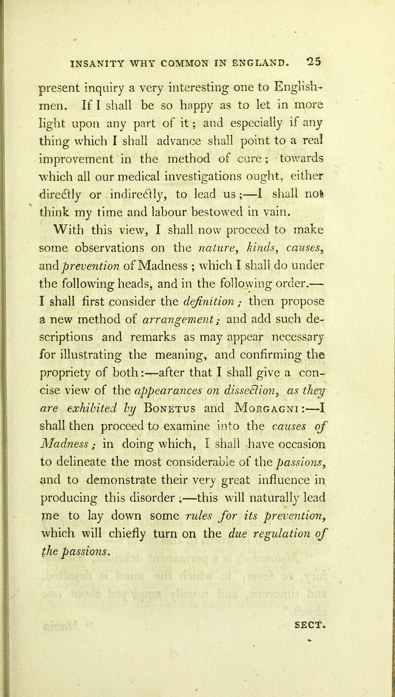 present inquiry a very interesting one to English- men. If I shall be so happy as to let in more light upon any part of it; and especially if any thing which I shall advance shall point to a real improvement in the method of cure; towards which all our medical investigations ought, either diredtly or indiredlly, to lead us ;—I shall nofe think my time and labour bestowed in vain. With this view, I shall now proceed to make some observations on the nature, hinds, causes, and prevention of Madness ; which I shall do under the following heads, and in the following order.— I shall first consider the definition ; then propose a uew method of arrangement^ and add such de- scriptions and remarks as may appear necessary for illustrating the meaning, and confirming the propriety of both:—after that I shall give a con- cise view of the appearances on disseSUon, as they are exhibited by Bonetus and Morgagni :—I shall then proceed to examine into the causes of Madness i in doing which, I shall have occasion to delineate the most considerable of the passions, and to demonstrate their very great influence in producing this disorder ;—this will naturally lead me to lay down some rules for its prevention, which will chiefly turn on the due regulation of the passions. SECT.