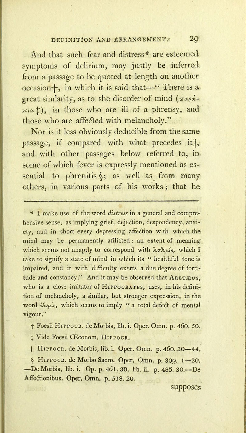 And that such fear and distress* are esteemed symptoms of delirium, may justly be inferred from a passage to be quoted at length on another occasion'!', in which it is said that-—“ There is a great simlarity, as to the disorder of mind (a-a^a- voix'^), in those who are ill of a phrensy, and those who are affedled with melancholy.” Nor is it less obviously deducible from the same passage, if compared with what precedes it|[, and with other passages below referred to, in some of which fever is expressly mentioned as es- sential to phrenitis as well as from many others, in various parts of his works ; that he * I make use of the word distress in a general and compre- hensive sense, as implying grief, dejedion, despondency, anxi- ety, and in short every depressing affedtion with which the mind may be permanently afflided: an extent of meaning which seems not unaptly to correspond with ^va^v^lv, which I take to signify a state of mind in which its “ healthful tone is impaired, and it with difficulty exerts a due degree of forti- tude and constancy.” And it may be observed that AretjEus, who is a close imitator of Hippocrates, uses, in his defini-, tion of melancholy, a similar, but stronger expression, in the word which seems to imply “ a total defed of mental vigour.” f Foesii Hippocr. deMorbis, lib. i. Open Omn. p. 460. 50. J Vide Foesii CEconom. Hippocr. II Hippocr. de Morbis, lib. i. Oper. Omn. p. 460. 30—44. § Hippocr, de Morbo Sacro. Oper. Omn. p. 30,Q. 1—20. —DeMorbis, lib. i. Op. p, 46J. 30. lib. ii. p. 486. 30.—De Affedionibus. Oper. Omn. p. 518. 20. supposes