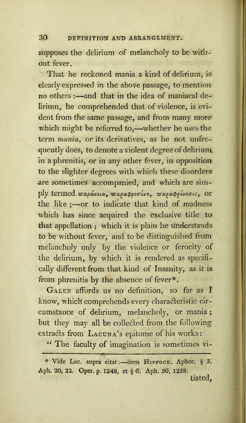 supposes the delirium of melancholy to be with- out fever. That he reckoned mania a kind of delirium, is clearly expressed in the above passage, to mention no others :—and that in the idea of maniacal de- lirium, he comprehended that of violence, is evi- dent from the same passage, and from many more which might be referred to,—whether he uses the term mania^ or its derivatives, as he not unfre- quently does, to denote a violent degree of delirium, in a phrenitis, or in any other fever, in opposition to the slighter degrees with which these disorders ^re sometimes accompanied, and which are sim- ply termed Ts-apavoia, zTXpix,<p^oi/ri(rn;, Or the like ;—or to indicate that kind of madness which has since acquired the exclusive title to that appellation ; which it is plain he understands to be without fever, and to be distinguished from melancholy only by the violence or ferocity of the delirium, by which it is rendered as specifi- cally different from that kind of Insanity, as it is from phrenitis by the absence of fever*. Galen affords us no definition, so far as I know, which comprehends every charadleristic cir- cumstance of delirium, melancholy, or mania; but they may all be colledled from the following extradls from Lacuna’s epitome of his works: “ The faculty of imagination is sometimes vi- * Vide Loc. supra citat;—item Hippocr. Aphor, § 3. Aph. 20, 22. Oper. p. 1248, et § 6. Aph. 56. 1258. tiated.