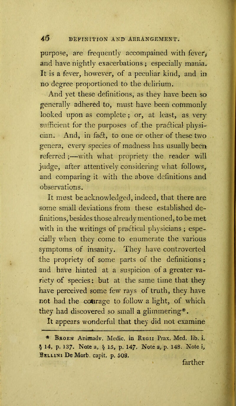 purpose, are frequently accompained with fevef^ and have nig-htly exacerbations ; especially mania. It is a fever, however, of a peculiar kind, and in no degree proportioned to the delirium. And yet these definitions, as they have been so generally adhered to, must have been commonly looked upon as complete; or, at least, as very sufficient for the purposes of the pradlical physi- cian. And, in fadt, to one or other of these two genera, every species of madness has usually been referred ;—with what propriety the reader will judge, after attentively considering what follows, and comparing it with the above definitions and observations. It must be acknowledged, indeed, that there are some small deviations from these established de- finitions, besides those already mentioned, to be met with in the writings of pradtical physicians ; espe- cially when they come to enumerate the various symptoms of insanity. They have controverted the propriety of some parts of the definitions; and have hinted at a suspicion of a greater va- riety of species: but at the same time that they have perceived some few rays of truth, they have not had the cotorage to follow a light, of which they had discovered so small a glimmering*. It appears wonderful that they did not examine * Broen Animadv. Medic, in Regii Prax. Med, lib, i. § 14, p. 137. Note a, § 15, p. 147. Note a, p. 148. Note i> Beluni De Morb. capit. p. 503. farther