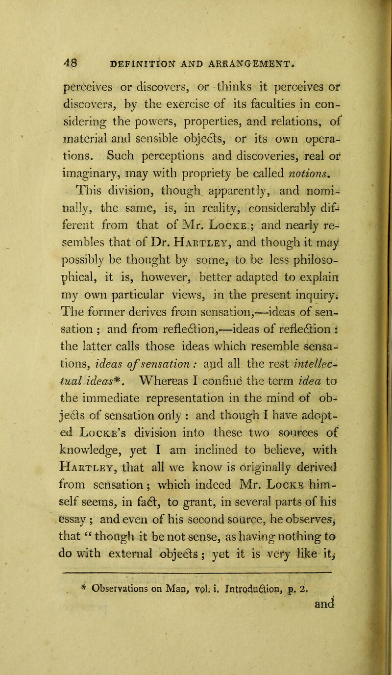 perceives or discovers, or thinks it perceives or discovers, by the exercise of its faculties in con- sidering the powers, properties, and relations, of material and sensible objedls, or its own opera- tions. Such perceptions and discoveries, real or imaginary, may with propriety be called notions. This division, though, apparently, and nomi- nally, the same, is, in reality, considerably dif- ferent from that of Mr. Locke ; and nearly re- sembles that of Dr. Hartley, and though it may possibly be thought by some, to be less philoso- phical, it is, however, better adapted to explain my own particular views, in the present inquiry; The former derives from sensation,—ideas of sen- sation ; and from refiedlion,—ideas of refledtion : the latter calls those ideas which resemble sensa- tions, ideas of sensation : apd all the rest intellect iual ideas*. Whereas I confine the term idea to the immediate representation in the mind of ob- jedts of sensation only : and though I have adopt- ed Locke’s division into these two sources of knowledge, yet I am inclined to believe, v/ith Hartley, that all we know is originally derived from sensation; which indeed Mr. Locke him- self seems, in fadl, to grant, in several parts of his essay ; and even of his second source, he observes, that “though it be not sense, as having nothing to do with external objedls; yet it is very like it,- * Observations on Man, vol. i. Introdudion, p. 2. and