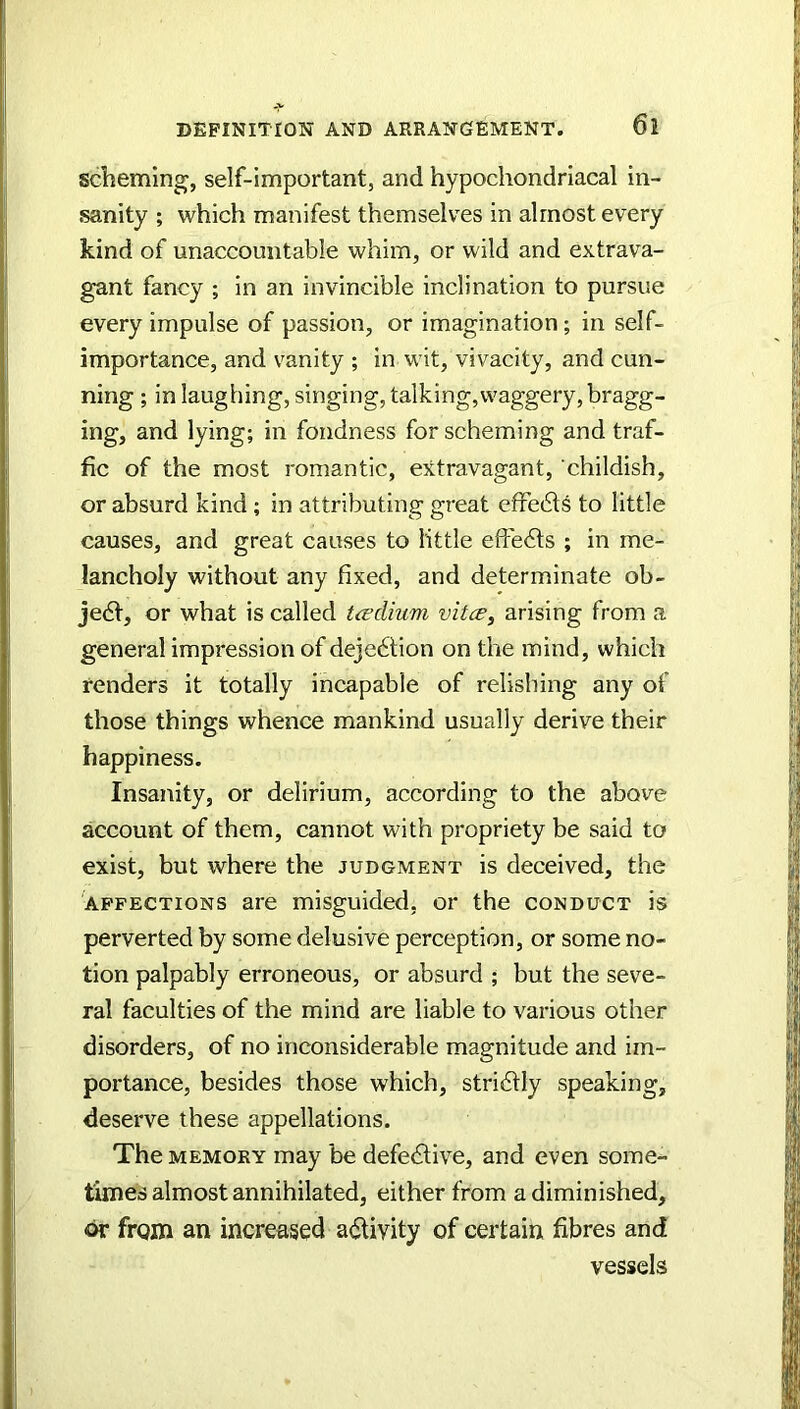 scheming, self-important, and hypochondriacal in- sanity ; which manifest themselves in almost every kind of unaccountable whim, or wild and extrava- gant fancy ; in an invincible inclination to pursue every impulse of passion, or imagination; in self- importance, and vanity ; in wit, vivacity, and cun- ning ; in laughing, singing, talking,waggery, bragg- ing, and lying; in fondness for scheming and traf- fic of the most romantic, extravagant, childish, or absurd kind; in attributing great effe6ls to little causes, and great causes to little effe6ls ; in me- lancholy without any fixed, and determinate ob- je6t, or what is called tcedium vitcB, arising from a general impression of dejebtion on the mind, which renders it totally incapable of relishing any of those things whence mankind usually derive their happiness. Insanity, or delirium, according to the above account of them, cannot with propriety be said to exist, but where the judgment is deceived, the AFFECTIONS are misguided, or the conduct is perverted by some delusive perception, or some no- tion palpably erroneous, or absurd ; but the seve- ral faculties of the mind are liable to various other disorders, of no inconsiderable magnitude and im- portance, besides those which, stridfly speaking, deserve these appellations. The MEMORY may be defective, and even some- times almost annihilated, either from a diminished, dr from an increased activity of certain fibres and vessels