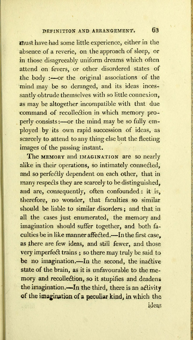 must have had some little experience, either In the absence of a reverie, on the approach of sleep, or in those disagreeably uniform dreams which often attend on fevers, or other disordered states of the body or the original associations of the mind may be so deranged, and its ideas inces- santly obtrude themselves with so little connexion, as may be altogether Incompatible with that due command of recollediion in which memory pro- perly consists:—or the mind may be so fully em- ployed by its own rapid succession of ideas, as scarcely to attend to any thing else but the fleeting images of the passing instant. The MEMORY and imagination are so nearly alike in their operations, so intimately connedleti, and so perfectly dependent on each other, that in many respedls they are scarcely to be distinguished, and are, consequently, often confounded: it is, therefore, no wonder, that faculties so similar should be liable to similar disorders; and that in all the cases just enumerated, the memory and imagination should suffer together, and both fa- culties be in like manner affedled.—In the first case, as there are few ideas, and still fewer, and those very imperfect trains ; so there may truly be said to be no imagination.—In the second, the inadtive state of the brain, as it is unfavourable to the me- mory and recolledtion, so it stupifies and deadens the imagination.—.In the third, there is an adlivity of the imaginjition of a peculiar kind, in which the ideas