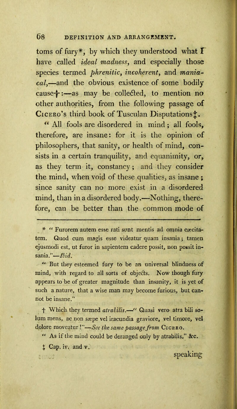 toms of fury*, by which they understood what F have called ideal madness, and especially those species termed phrenitic, incoherent, and mania- cal,—and the obvious existence of some bodily cause-J-:—as may be colle6led, to mention no other authorities, from the following passage of Cicero’s third book of Tusculan Disputations;J;. ‘‘ All fools are disordered in mind ; all fools, therefore, are insane: for it is the opinion of philosophers, that sanity, or health of mind, con- sists in a certain tranquility, and equanimity, or, as they term it, constancy; and they consider the mind, when void of these qualities, as insane ; since sanity can no more exist in a disordered mind, than in a disordered body.—Nothing, there- fore, can be better than the common mode of * “ Furorem autem esse rati snnt mentis ad omnia oiecita- tem. Quod cum magis esse videatur quam insania j tamen ejusmodi est, ut furor in sapientera eadere possit, non possit in- sania.”—Illd. “ But they esteemed fury to be an universal blindness of mind, with regard to all sorts of objedts. Now though fury appears to be of greater magnitude than insanity, it is yet of such a nature, that a wise man may become furious, but can- not be insane.” f Which they termed atralilis.—Quasi vero atra bili so- lum mens, ac non saepe vel iracundia graviore, vel timore, vel dolore moveatur !”—See the saine passage from Cicero. “ As if the mind could be deranged only by atrabilis,” &c. X Cap. iv. and v. speaking