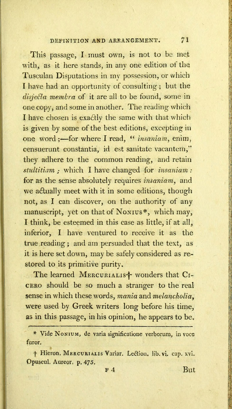 This passage, I must own, is not to be mei with, as it here stands, in any one edition of thq Tusculan Disputations in my possession, or which I have had an opportunity of consulting ; but the disjeSla me7nhra of it are all to be found, some in one copy, and some in another. The reading which I have chosen is exadtly the same with that which is given by some of the best editions, excepting in one word ;—for where I read, “ insaniam, enim, censuerunt constantia, id est sanitate vacantem,” they adhere to the common reading, and retain stuliitiam ; which I have changed for insaniam: for as the sense absolutely requires insaniam, and we adlually meet with it in some editions, though not, as I can discover, on the authority of any manuscript, yet on that of Nonius*, which may, I think, be esteemed in this case as little, if at all, inferior, I have ventured to receive it as the true reading; and am persuaded that the text, as it is here set down, may be safely considered as re- stored to its primitive purity. The learned Mercurialis'|' wonders that Ci- cero should be so much a stranger to the real sense in which these words, mania and melancholia, were used by Greek writers long before his time, as in this passage, in his opinion, he appears to be. * VideNoNiuM, de varia significatione verborum, in voce furor. f Hieron. Mercuriaxis Variar. Le£lion. lib.vi. cap, xvi. Opuscul. Aureor. p, 475. F 4 But