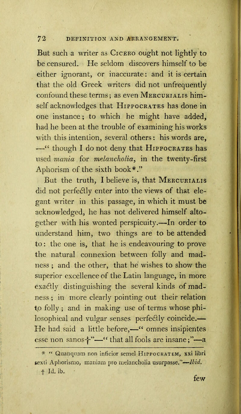 But such a writer as Cicero ought not lightly to be censured. He seldom discovers himself to be either ignorant, or inaccurate: and it is certain that the old Greek writers did not unfrequently confound these terms; as even Mercukialis him- self acknowledges that Hippocrates has done in one instance; to which he might have added, had he been at the trouble of examining his works with this intention, several others: his words are, —“ though I do not deny that Hippocrates has used mania for melancholia, in the twenty-first Aphorism of the sixth book*.” But the truth, I believe is, that Mercukialis did not perfedlly enter into the views of that ele- gant writer in this passage, in which it must be acknowledged, he has not delivered himself alto- gether with his wonted perspicuity.—In order to understand him, two things are to be attended to: the one is, that he is endeavouring to prove the natural connexion between folly and mad- ness ; and the other, that he wishes to show the superior excellence of the Latin language, in more exactly distinguishing the several kinds of mad- ness ; in more clearly pointing out their relation to folly ; and in making use of terms whose phi- losophical and vulgar senses perfedlly coincide.— He had said a little before,—“ omnes insipientes esse non sanos'j-”—“ that all fools are insane;”—a “ Quanquam non inficior semel Hippocratem, xxi libri sexli Aphorismo, maniam pro melancholia usurpasse.”—Hid. f Id. ib. few