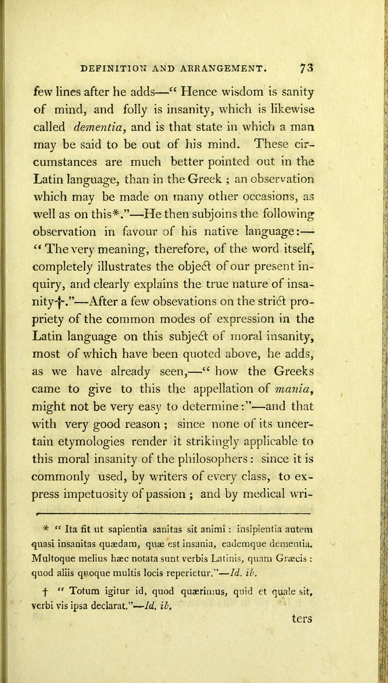 few lines after he adds—“ Hence wisdom is sanity of mind, and folly is insanity, which is likewise called dementia, and is that state in which a man may be said to be out of his mind. These cir- cumstances are much better pointed out in the Latin language, than in the Greek ; an observation which may be made on many other occasions, as well as on this*.”—He then subjoins the following observation in favour of his native language:— “ The very meaning, therefore, of the word itself, completely illustrates the objedl of our present in- quiry, and clearly explains the true nature of insa- nity-^.”—After a few obsevations on the stridl pro- priety of the common modes of expression in the Latin language on this subjedl of moral insanity, most of which have been quoted above, he adds, as we have already seen,—how the Greeks came to give to this the appellation of mania, might not be very easy to determine:”—and that with very good reason ; since none of its uncer- tain etymologies render it strikingly applicable to this moral insanity of the philosophers: since it is commonly used, by writers of every class, to ex- press impetuosity of passion ; and by medical wri- * “ Ita fit ut sapientia sanitas sit animi: insipientia autem quasi insanitas quaedam, quae est insania, eademque dementia. Multoque melius haec notata sunt verbis Latinis, quam Graecis; quod aliis qn.oque multis locis reperietur.”—Id. ih. f  Totum igitur id, quod quaerimus, quid et qqale sit, verbi vis ipsa declarat.”—Id. ih. ' ters