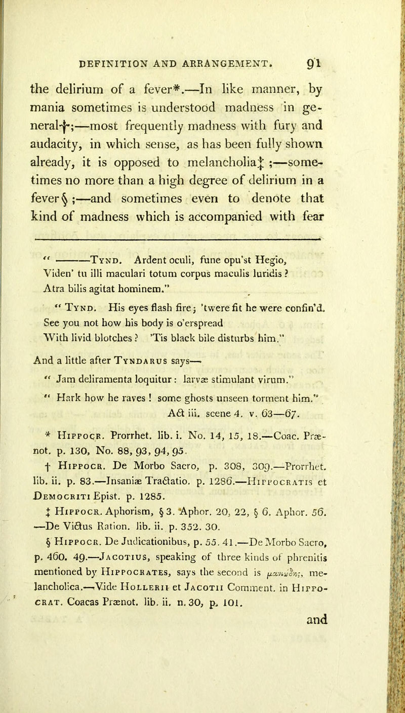 the delirium of a fever*.—In like manner, by mania sometimes is understood madness in ge- neral'l*;—most frequently madness with fury and audacity, in which sense, as has been fully shown already, it is opposed to melancholia;|: ;—some- times no more than a high degree of delirium in a fever § ;—and sometimes even to denote that kind of madness which is accompanied with fear “ Tynd. Ardent oculi, fune opu’st Hegio, Viden’ tu illi maculari totum corpus maculis luridis ? Atra bills agitat hominem.” “ Tynd. His eyes flash firej ’twerefit he were confin’d. See you not how his body is o’erspread With livid blotches ? ’Tis black bile disturbs him.” And a little after Tyndarus says—• “ Jam deliramenta loquitur: larvas stimulant virum.”  Hark how he raves ! some ghosts unseen torment him.” A£l iii. scene 4. v. 63—67. * Hippocr. Prorrhet, lib. i. No. 14, 15, 18.—Coac. Prae- not. p. 130, No. 88, 03, 04, 05. f Hippocr. De Morbo Sacro, p. 308, 300.—Prorrhet, lib. ii. p. 83.—Insaniae Tradlatio. p. 1286.—Hippocratis et Democriti Epist. p. 1285. t Hippocr. Aphorism, §3. ‘Aphor. 20, 22, § 6. Apbor. 56. —De ViQus Ration, lib. ii. p. 352. 30. § Hippocr. De Judicationibus, p. 55. 41.—De Morbo Sacro, p. 460. 40.—Jacotius, speaking of three kinds of phrenitis mentioned by Hippocrates, says the second is , mc- lancholica.—rVade Hollerii et Jacotii Comment, in Hifpo- CRAT. Coacas Praenot. lib. ii. n.30, p. 101. and