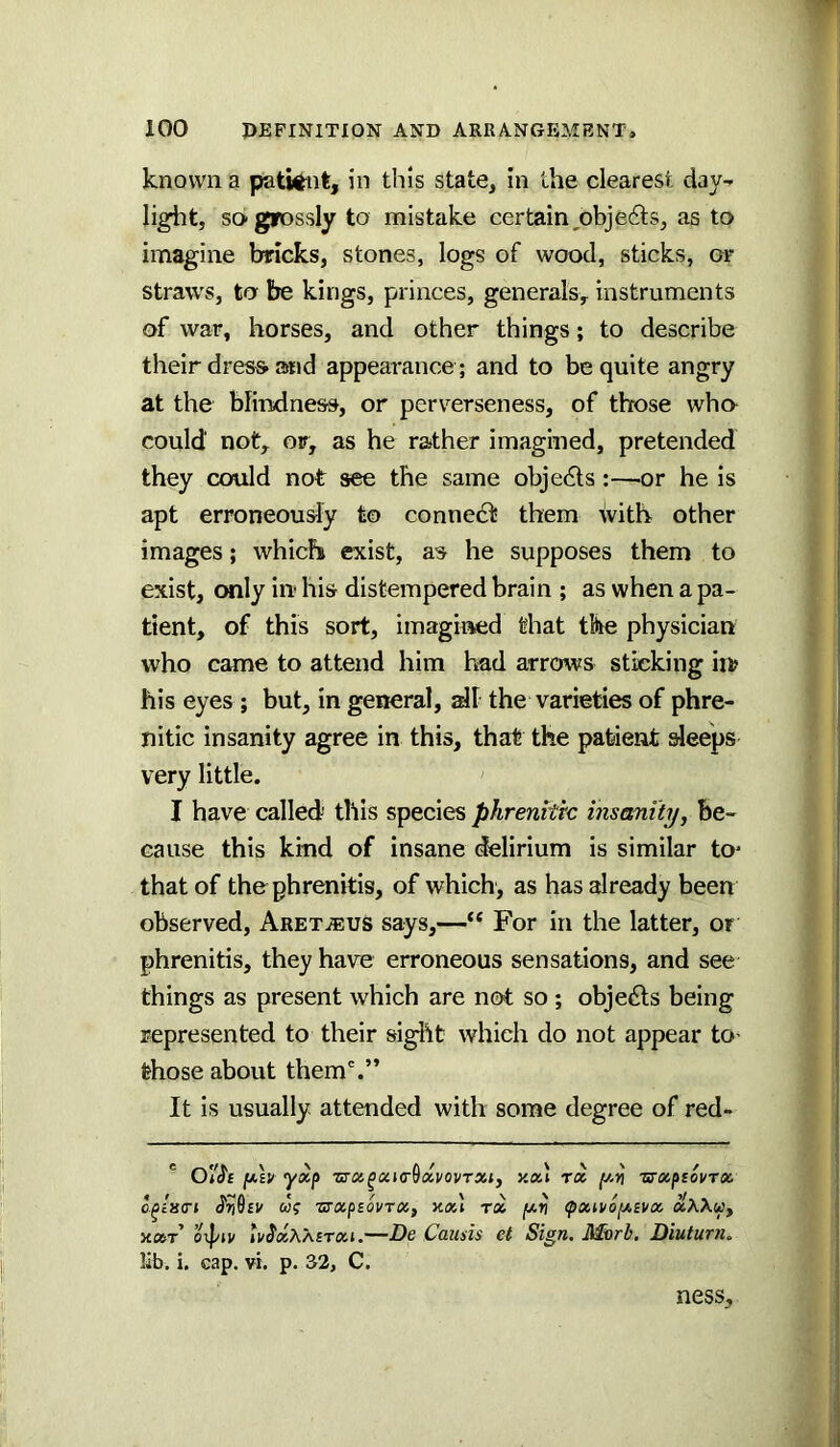 known a patient, in this state, in the clearest day^ light, so grossly to mistake certain,objects, as to imagine bricks, stones, logs of wood, sticks, of straws, to be kings, princes, generals^ instruments of war, horses, and other things; to describe their dresft Slid appearance ; and to be quite angry at the blindness, or perverseness, of those who could not, or, as he rather imagined, pretended they could not see the same objedls:—or he is apt erroneously to connect them with other images; which exist, as he supposes them to exist, CMily iu his distempered brain ; as when a pa- tient, of this sort, imagiiMid that the physician who came to attend him had arrows sticking in? his eyes ; but, in general, dl the varieties of phre- nitic insanity agree in this, that the patient sleeps very little. I have called' this species phrenttrc insanity. Be- cause this kind of insane delirium is similar to* that of the phrenitis, of which, as has already been observed, Aret^eus says,—“ For in the latter, or phrenitis, they have erroneous sensations, and see things as present which are not so ; objects being represented to their sigl^t which do not appear tO’ those about them'.” It is usually attended with some degree of red- ' fji-h yxp zrx^xi(r6dvovTXi, xxl rot y.ri zrxpsovrx wf zxxpEovTX, ax] rx /xv fxn/o[XEVx xXXu, axr OTpiv Iv^xXXetxi.—De Cauds et Sign. Morb, Diuturn. lib. i. cap. vi. p. 32, C. ness.