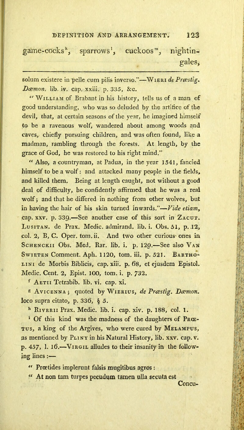 game-cocks sparrows', cuckoos', nightin- gales, solum existere in pelle cum pilis inverso.”—Wieri dc Prcestig, Dcemon. lib. iv. cap. xxiii. p. 335, &c. “■William of Brabant in his history, (ells us of a man of good understanding, who was so deluded by the artifice of the devil, that, at certain seasons of the year, he imagined himself to be a ravenous wolf, wandered about among woods and caves, chiefly pursuing children, and was often found, like a madman, rambling through the forests. At length, by the grace of God, he was restored to his right mind.” “Also, a countryman, at Padua, in the year 1541, fancied himself to be a wolf: and attacked many people in the fields, and killed them. Being at length caught, not without a good deal of difficulty, be confidently affirmed that he was a real wolf; and that he differed in nothing from other wolves, but in having the hair of his skin turned inwards.”—Vide etiam, - qap. XXV. p. 339.—See another case of this sort in Zacut. Lusitan. de Prax. Medic, admirand. lib. i. Obs. 51, p. .12, col. 2, B, C. Oper. tom.ii. And two other curious'ones in ScHENCKii Obs. Med. Rar. lib. i. p. 120.—See also Van SwiETEN Comment. Aph. 1120, tom. iii. p. 521. Bartho- LiNi de Morbis Biblicis, cap. xiii, p. 68, et ejusdem EpistoL Medic. Cent. 2, Epist. 100, tom. i. p. 732. ^ Aetii Tetrabib. lib. vi. cap. xl. ® Avicenna 3 quoted by Wierius, de Frees tig. Dcemon. loco supra citato, p. 336, § 5. ^ Riverii Prax. Medic, lib. i. cap. xlv. p. 188, col. 1. ’ Of this kind was the madness of the daughters of Pkce- Tus, a king of the Argives, who were cured by Melampus, as mentioned by Pliny in his Natural History, lib. xxv. cap. v. p. 457, 1. 16.—Virgil alludes to their insanity in the follow- ing lines:— “ Proetides implerunt falsis mugitibus agros: “ At non tarn turpes pecudum tamen ulla sccuta est Concu-