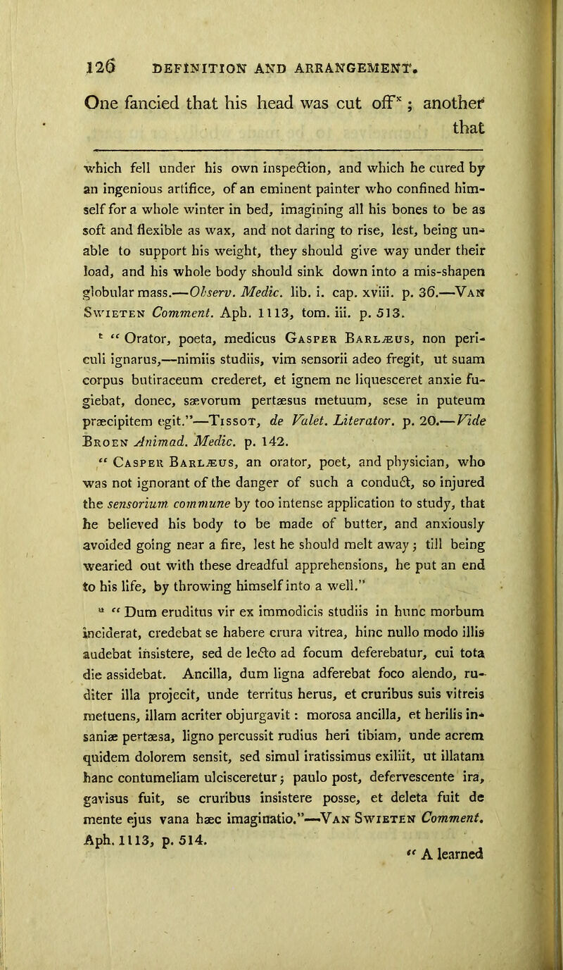 One fancied that his head was cut off*; another that which fell under his own inspeftion, and which he cured by an ingenious artifice, of an eminent painter who confined him- self for a whole winter in bed, imagining all his bones to be as soft and flexible as wax, and not daring to rise, lest, being un- able to support his weight, they should give way under their load, and his whole body should sink down into a mis-shapen globular mass.—Ohserv. Medic, lib, i. cap. xviii. p. 30.—^Va» SwiETEN Comment. Aph. 1113, tom. iii, p. 513. ‘ “ Orator, poeta, medicus Gasper Barl.®us, non perl- culi ignarus,—nimiis studiis, vim sensorii adeo fregit, ut suam corpus butiraceum crederet, et ignem ne liquesceret anxie fu- giebat, donee, saevorum pertsesus metuum, sese in puteum praecipitem egit.”—Tissot, de Valet. Literator. p. 20.—Vide Broen Animad. Medic, p. 142. “ Casper Barljeus, an orator, poet, and physician, who was not ignorant of the danger of such a condu£t, so injured the sensorium commune by too intense application to study, that he believed his body to be made of butter, and anxiously avoided going near a fire, lest he should melt away j till being wearied out with these dreadful apprehensions, he put an end to his life, by throwing himself into a well,’* “ “ Dum eruditus vir ex immodicis studiis in hunc morbum inciderat, credebat se habere crura vitrea, bine nullo modo illis audebat insistere, sed de le6lo ad focum deferebatur, cui tota die assidebat. Ancilla, dum ligna adferebat foco alendo, ru-^ diter ilia projecit, unde territus herus, et cruribus suis vitreis raetuens, illam acriter objurgavit: morosa ancilla, et herilis in- saniae pertaesa, ligno percussit rudius heri tibiam, unde acrem quidem dolorem sensit, sed simul iratissimus exiliit, ut illatam hanc contumeliam ulcisceretur; paulo post, defervescente ira, gavisus fuit, se cruribus insistere posse, et deleta fuit de mente ejus vana hsec imaginatio.”—-Van Swieten Comment, Aph. 1113, p. 514. ** A learned