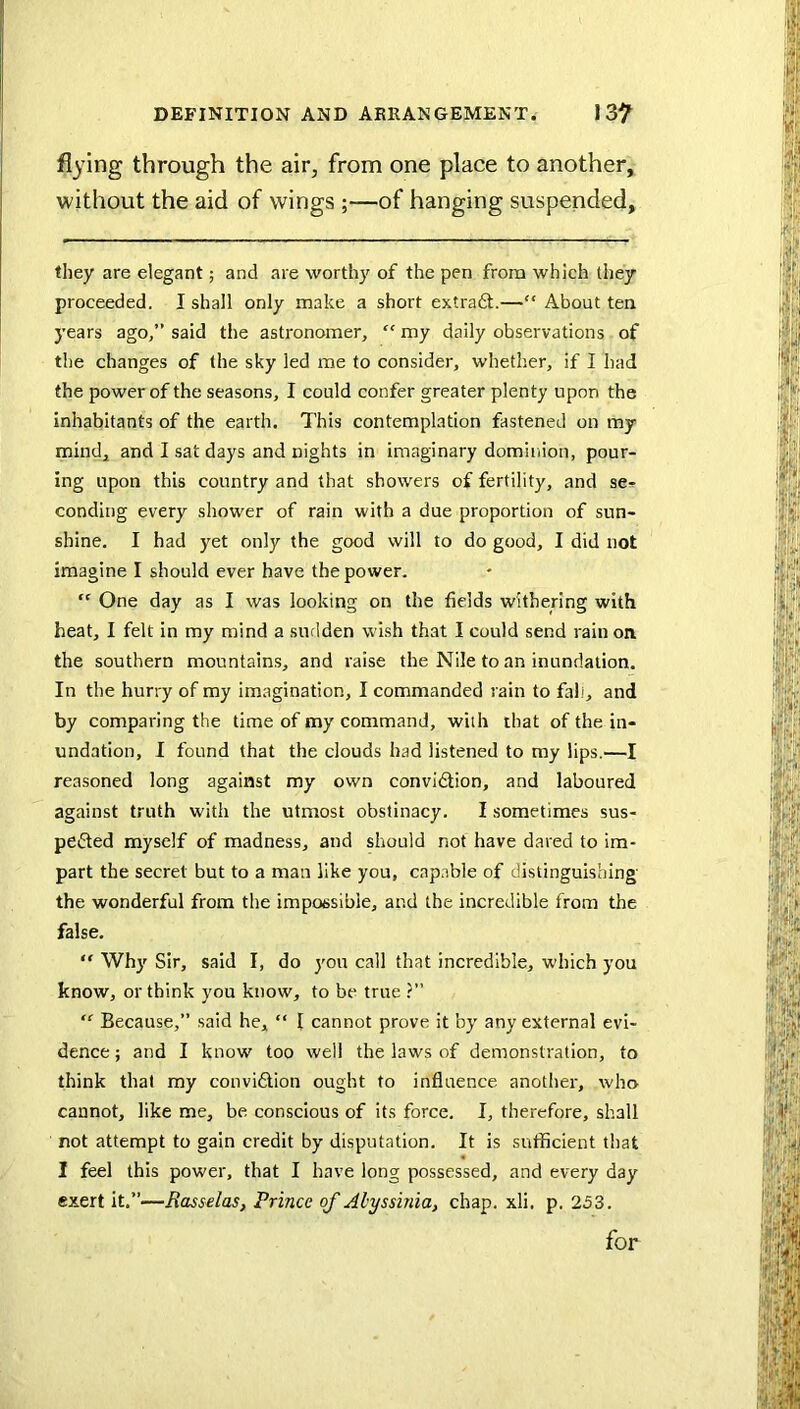 flying through the air^ from one place to another, without the aid of wings ;—of hanging suspended, they are elegant; and are worthy of the pen from which they proceeded. I shall only make a short extraft.—“ About ten years ago,” said the astronomer, “ my daily observations of the changes of the sky led me to consider, whether, if I had the power of the seasons, I could confer greater plenty upon the inhabitants of the earth. This contemplation fastened on my mind, and I sat days and nights in imaginary dominion, pour- ing upon this country and that showers of fertility, and se-f conding every shower of rain with a due proportion of sun- shine. I had yet only the good will to do good, I did not imagine I should ever have the power. “ One day as I was looking on the fields withering with heat, I felt in my mind a sudden wish that I could send rain on the southern mountains, and raise the Nile to an inundation. In the hurry of my imagination, I commanded rain to fall, and by comparing the time of my command, with that of the in- undation, I found that the clouds had listened to my lips.—I reasoned long against my own convidtion, and laboured against truth with the utmost obstinacy. I sometimes sus- pedted myself of madness, and should not have dared to im- part the secret but to a man like you, cnp.ible of distinguishing the wonderful from the impossible, and the incredible from the false. “ Wh}^ Sir, said I, do yon call that incredible, which you know, or think you know, to be true ?” “ Because,” said he, “ I cannot prove it by any external evi- dence ; and I know' too well the laws of demonstration, to think that my convidlion ought to influence another, who cannot, like me, be conscious of its force, I, therefore, shall rot attempt to gain credit by disputation. It is sufficient that I feel this power, that I have long possessed, and every day exert it,”—Basselas, Prince of Abyssinia, chap. xli. p. 253. for