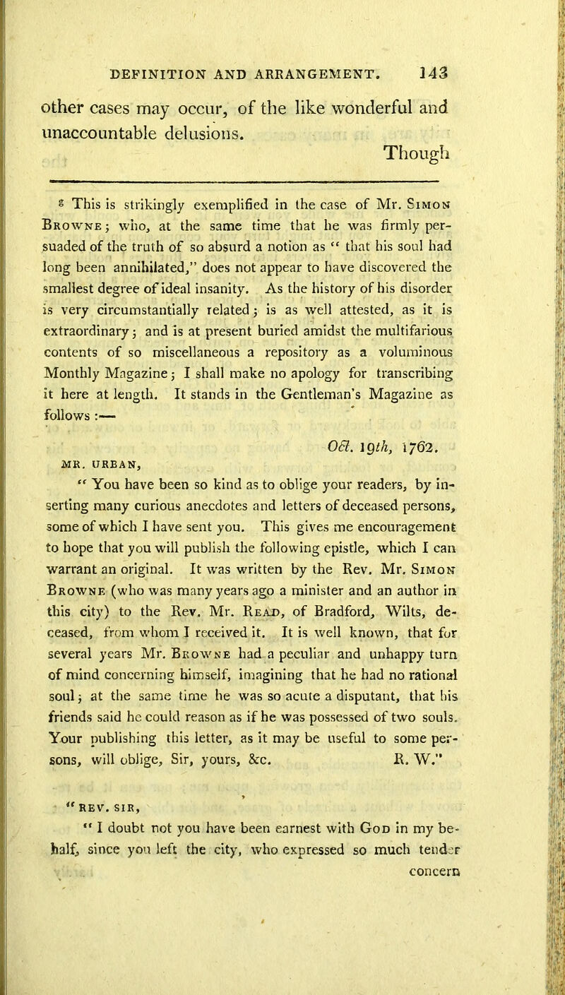 other cases may occur, of the like wonderful and unaccountable delusions. Though s This is strikingly exemplified in the case of Mr. Simon Browne j who, at the same time that he was firmly per- suaded of the truth of so absurd a notion as “ that his soul had long been annihilated,” does not appear to have discovered the smallest degree of ideal Insanity. As the history of his disorder is very circumstantially related j is as well attested, as it is extraordinary 5 and is at present buried amidst the multifarious contents of so miscellaneous a repository as a voluminous Monthly Magazine; I shall make no apology for transcribing it here at length. It stands in the Gentleman’s Magazine as follows :— 0(5Z. igtk, 1762. MR, URBAN, “ You have been so kind as to oblige your readers, by in- serting many curious anecdotes and letters of deceased persons, some of which I have sent you. This gives me encouragement to hope that you will publish the following epistle, which I can warrant an original. It was written by the Rev. Mr. Simon Browne (who was many years ago a minister and an author in this city) to the Rev. Mr. Read, of Bradford, Wilts, de- ceased, from whom I received it. It is well known, that for several years Mr. Browne had a peculiar and unhappy turn of mind concerning himself, imagining that he had no rational soul i at the same time he was so acute a disputant, that his friends said he could reason as if he was possessed of two souls. Your publishing this letter, as it may be useful to some per- sons, will oblige. Sir, yours, &c. R. W. - “REV. SIR, “ I doubt not you have been earnest with God in my be- half, since you left the city, who expressed so much tendsr concern