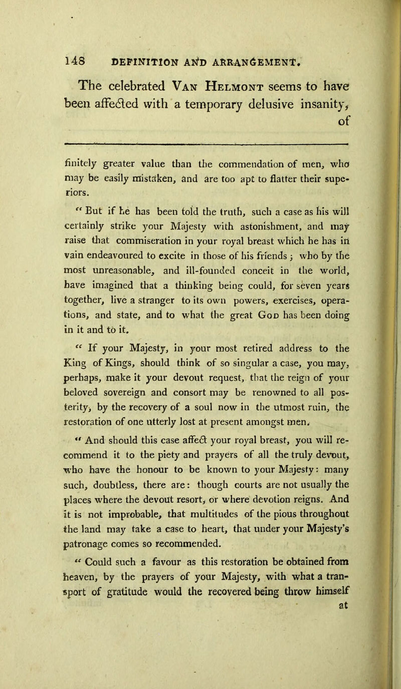 The celebrated Van Helmont seems to have been afFedled with a temporary delusive insanity, of finitely greater value than the commendation of men, who may be easily mistaken, and are too apt to flatter their supe- riors. But if he has been told the truth, such a case as his will certainly strike your Majesty with astonishment, and may raise that commiseration in your royal breast which he has itl vain endeavoured to excite in those of his friends 3 who by the most unreasonable, and ill-founded conceit in the world, have imagined that a thinking being could, for seven years together, live a stranger to its own powers, exercises, opera- tions, and state, and to what the great God has been doing in It and to it. If your Majesty, in your most retired address to the King of Kings, should think of so singular a case, you may, perhaps, make it your devout request, that the reign of your beloved sovereign and consort may be renowned to all pos- terity, by the recovery of a soul now in the utmost ruin, the restoration of one utterly lost at present amongst men,  And should this case affe£t your royal breast, you will re- commend it to the piety and prayers of all the truly devout, who have the honour to be known to your Majesty: many such, doubtless, there are: though courts are not usually the places where the devout resort, or where devotion reigns. And it is not improbable, that multitudes of the pious throughout the land may take a case to heart, that under your Majesty’s patronage comes so recommended.  Could such a favour as this restoration be obtained from heaven, by the prayers of your Majesty, with what a tran- sport of gratitude would the recovered being throw himself at