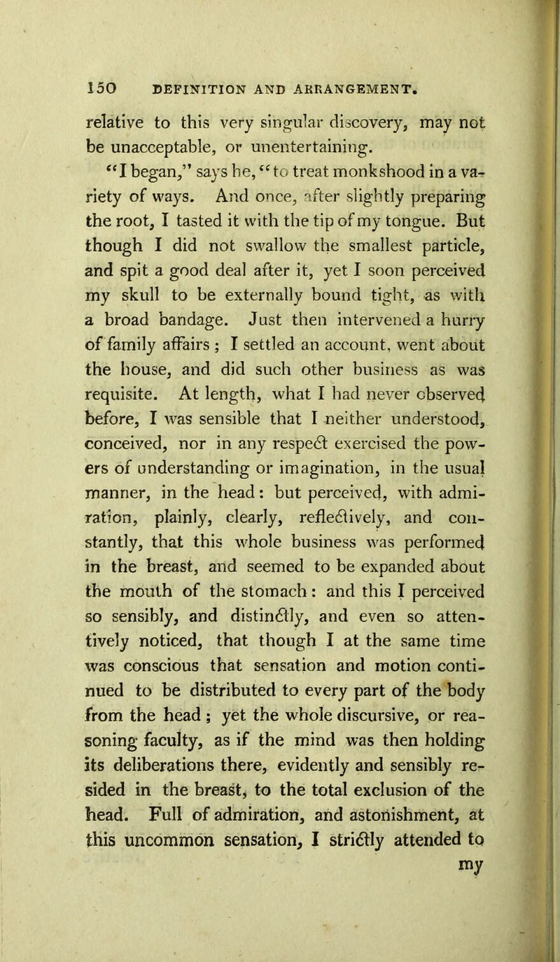 r-1 150 DEFINITION AND ARRANGEMENT. relative to this very singular discovery, may not be unacceptable, or unentertaining. “I began,” says be, ‘‘to treat monkshood in a va-r riety of ways. And once, after slightly preparing the root, I tasted it with the tip of my tongue. But though I did not swallow the smallest particle, and spit a good deal after it, yet I soon perceived my skull to be externally bound tight, as with a broad bandage. Just then intervened a hurry of family affairs ; I settled an account, went about the house, and did such other business as was !’ requisite. At length, what I had never observed \ before, I was sensible that I neither understood, | conceived, nor in any respedt exercised the pow- J ers of understanding or imagination, in the usual ^ manner, in the head: but perceived, with admi- ration, plainly, clearly, refledlively, and con- stantly, that this whole business was performed in the breast, and seemed to be expanded about the mouth of the stomach: and this I perceived 1 so sensibly, and distiri6lly, and even so atten- tively noticed, that though I at the same time was conscious that sensation and motion conti- nued to be distributed to every part of the body from the head ; yet the whole discursive, or rea- soning faculty, as if the mind was then holding its deliberations there, evidently and sensibly re- sided in the breast, to the total exclusion of the head. Full of admiration, and astonishment, at this uncommon sensation, I strictly attended to my