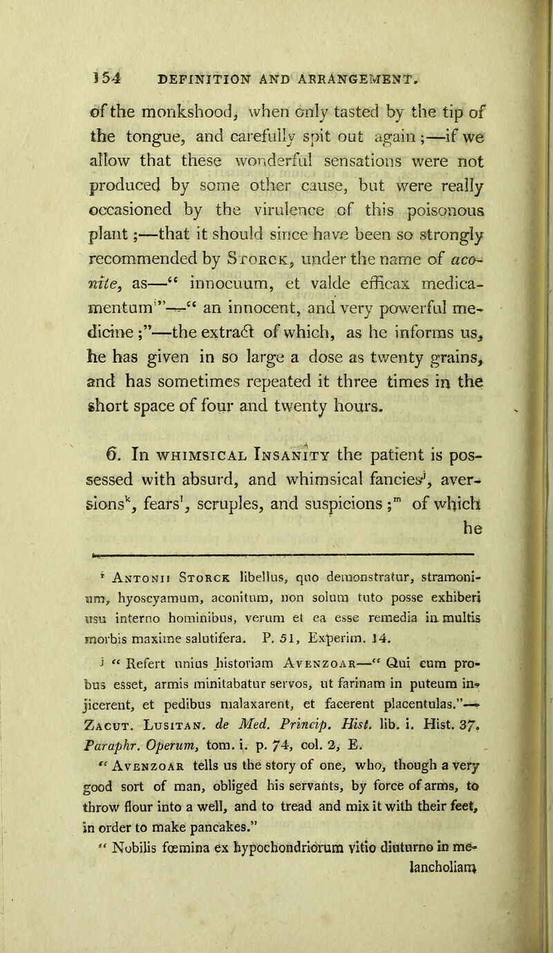 of the monkshood, when only tasted by the tip of the tongue, and carefully spit out again ;—if we allow that these wonderful sensations were not produced by some other cause, but were really occasioned by the virulence of this poisonous plant;—that it should since have been so strongly recommended by Storck, under the name of aca~ nite, as—“ innocuum, et valde efficax medica- mentum'”-^“ an innocent, and very powerful me- dicine —the extradt of which, as he informs us, he has given in so large a dose as twenty grains, and has sometimes repeated it three times in the short space of four and twenty hours. 6. In WHIMSICAL Insanity the patient is pos- sessed with absurd, and whimsical fancies'’, aver- sions'^, fears', scruples, and suspicions of which he * Antonii Storck libdlus, quo demonstratur, stramoni- um, hyoscyamum, aconitnra, non solum tuto posse exhiberi iisu interno hominibus, verum et ea esse remedia ia multis morbis maxime salutifera. P.51, Experim. 14. ■> “ Refert unius histoviam Avenzoar—“ Qui cum pro- bus esset, armis minitabatur servos, ut farinam in puteura in- jicerent, et pedibus nialaxarent, et facerent placentulas.”—» Zacut. Lusitan, de Med. Princip, Hist, lib. i. Hist. 37. Paraphr. Operum, tom. i. p. 74, col. 2, E. Avenzoar tells us the story of one, who, though a very good sort of man, obliged his servants, by force of arms, to throw flour into a well, and to tread and mix it with their feet, in order to make pancakes.” “ Nobilis foemina ex hypochondriorura vitio diuturno in me- lancholiarn