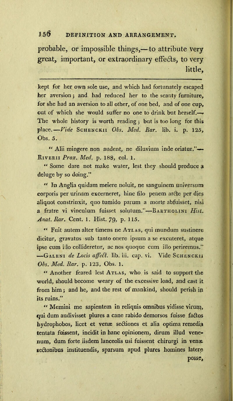 J56 probable, or impossible things,—to attribute very great, important, or extraordinary efFedls, to very little, kept for her own sole use, and which had fortunately escaped her aversion; and had reduced her to the scanty furniture, for she had an aversion to all other, of one bed, and of one cup, out of which she would suffer no one to drink but herself.—» The whole history is worth reading; but is too long for this place.—Vide Schenckii Ols. Med. Bar. lib. i. p. 125, Obs. 5. ‘‘ Alii tningere non audent, ne diluvium inde oriatur.”-— Riverii Prax. Med. p. 188, col. 1. “ Some dare not make water, lest they should produce a deluge by so doing.” “ In Anglia quidara meiere noluit, ne sangulnem universiim corporis per urinam excerneret, hinc filo penem arcSfe per dies aliquot constrinxit, quo tumido parum a morte abfuisset, nisi a fratre vi vinculum fuisset solutum.”—Bartholini Hist. Anat.Rar. Cent. 1. Hist. 79, p. 115. Fuit autem alter timens ne Atlas, qui inundum sustinere dicitur, gravatus sub tanto onere ipsum a se excuteret, atque ipse cum iilo collideretur, ac nos quoque cum illo periremus.” —Galeni de Locis affeEl. lib. iii. cap. vi. Vide Schenckii Ohs. Med. Bar. p. 123, Obs. l. “ Another feared lest Atlas, who is said to support the world, should become weary of the excessive load, and cast it from him; and he, and the rest of mankind, should perish in its ruins,” “ Memini me sapientem in reliquis omnibus vidisse vifuiq, qui dum audivisset plures a cane rabido demorsos fuisse fades hydrophobes, licet et venae sediones et alia optima remedin tentata fuissent, incidit in hanc opinionem, dirum illud vene- num, dum forte iisdem lanceolis usi fuissent chirurgi in venae, eedonibus instituendis, sparsum apud plures homines latere posse.