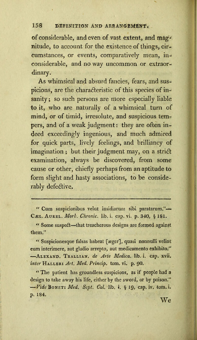 of considerable, and even of vast extent, and mag- nitude, to account for the existence of things, cir- cumstances, or events, comparatively mean, in- considerable, and no way uncommon or extraor- dinary. As whimsical and absurd fancies, fears, and sus- picions, are the charadteristic of this species of in-^ sanity; so such persons are more especially liable to itj who are naturally of a whimsical turn of mind, or of timid, irresolute, and suspicious tem- pers, and of a weak judgment; they are often in- deed exceedingly ingenious, and much admired for quick parts, lively feelings, and brilliancy of imagination ; but their judgment may, on a stridl examination, always be discovered, from some cause or other, chiefly perhaps from an aptitude to form slight and hasty associations, to be conside- rably defedlive. “ Cum suspicionlbus velut insidiamm sibi pfaratarum.”-^ CiEL. Aurel. Mori. Chronic, lib, i, cap. vi, p. 340, § 181. Some suspeft—that treacherous designs are formed against them,” “ Suspicionesque falsas habeat [aeger], quasi nonnulli velint eum interimere, aut gladio arrepto, aut medicamento exhibito.” —Alexand. Trallian. de Arte Medica, lib. i. cap. xvii. inter Halleri Art. Med. Princip. tom. vi. p. 00. “ The patient has groundless suspicions, as if people had a design to take away his life, either by the sword, or by poison.” —ride BonETi ikTed. Sept, Co/, lib, i, § IQ, cap. iv. tom.i. p. 184. We