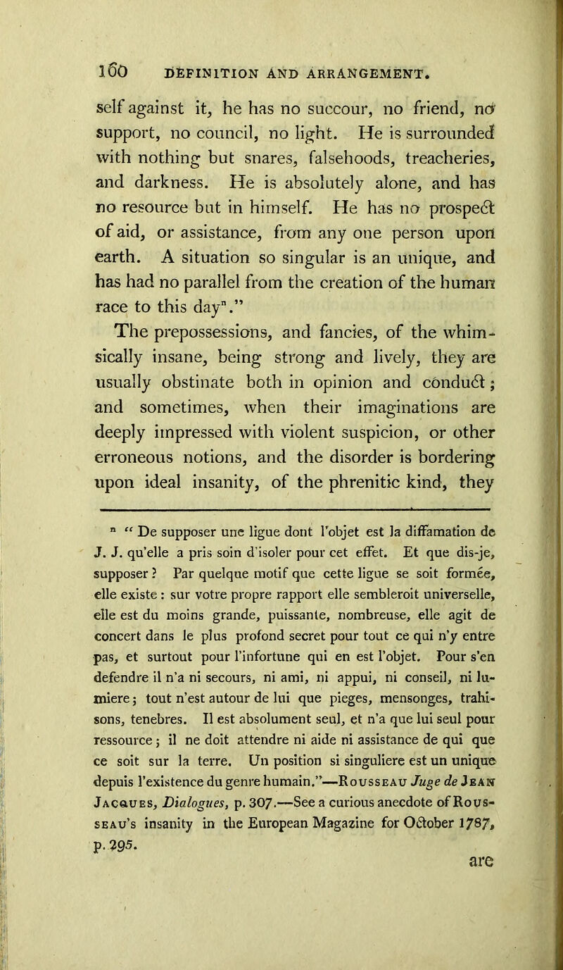 self against it, he has no succour, no friend, ncr support, no council, no light. He is surrounded with nothing but snares, falsehoods, treacheries, and darkness. He is absolutely alone, and has no resource but in himself. He has no prospedt of aid, or assistance, fi-om any one person upon earth. A situation so singular is an unique, and has had no parallel from the creation of the human race to this day”.” The prepossessions, and fancies, of the whim* sically insane, being strong and lively, they are usually obstinate both in opinion and condu6t; and sometimes, Avhen their imaginations are deeply impressed with violent suspicion, or other erroneous notions, and the disorder is bordering upon ideal insanity, of the phrenitic kind, they  “ De supposer unc ligue doiit I'objet est ]a difFamation de J. J. qu’elle a pris soin d’isoler pour cet effet. Et que dis-je, supposer ? Par quelque motif que cette ligue se soit formee, elle existe : sur votre propre rapport elle sembleroit universelle, elle est du moins grande, puissanle, nombreuse, elle agit de concert dans le plus profond secret pour tout ce qui n’y entre pas, et surtout pour I’infortune qui en est I’objet. Pour s’en defendre il n’a ni secours, ni ami, ni appui, ni conseil, ni lu- miere; tout n’est autour de lui que pieges, mensonges, trahl- sons, tenebres. II est absolument seul, et n’a que lui seul pour ressource j il ne doit attendre ni aide ni assistance de qui que ce soit sur la terre. Un position si singuliere est un unique depuis I’existence du genre humain.”—Rousseau Juge de Jean Jacoues, Dialogues, p. 307.—See a curious anecdote of Rous- seau’s insanity in the European Magazine for Odober 1787> p.295. are