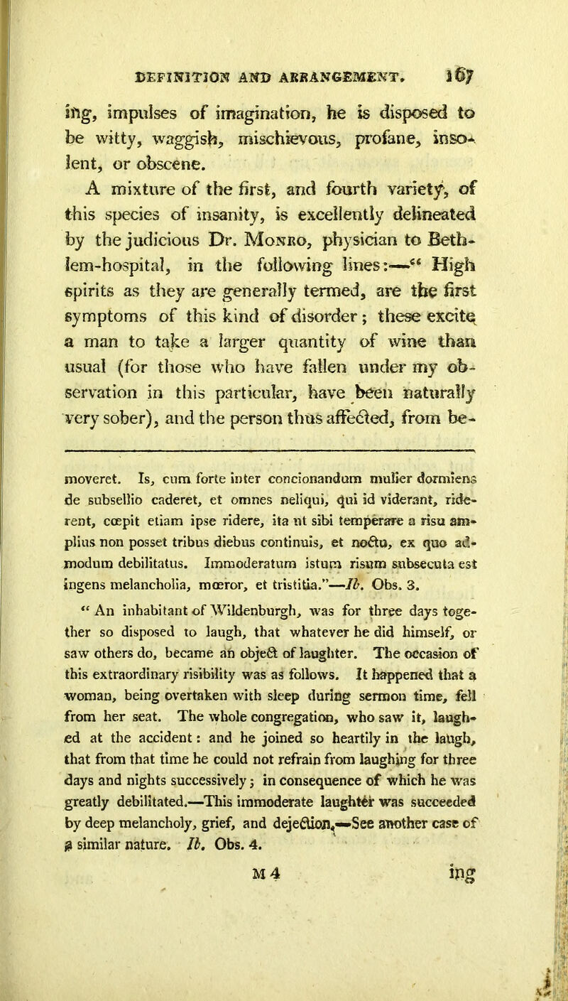 !ftg, impulses of imagination, he is disposed to be witty, wag^sh, mischievous, profane, inso-. lent, or obscene. A mixture of the first, and fourth variety, of this species of insanity, is excellently delineated by the judicious Dr. Monro, physician to Beth- lem-hospital, in the following lines; High spirits as they are generally termed, are the first symptoms of this kind of disorder; these excifo a man to take a larger quantity of wine than usual (for those who have fallen under my ob- servation in this particular, have been naturally very sober), and the person thus affe61ed, from be- moveret. Is, cum forte inter concionandum muller dormiens de subseilio caderet, et omnes neliqui, qui ad viderant, ride- rent, coepit etiam ipse ridere, ita nt sibi temperare a risu am- plius non posset tribus diebus continuis, et no£ta, ex quo ad- modum debilitatus. Immoderatum istum risara subsecuta est ingens melancholia, mmror, et tristitia.”—Id. Obs. 3. “ An inhabitant of Wildenburgh, was for three days toge- ther so disposed to laugh, that whatever he did himself, or saw others do, became an objefit of laughter. The occasion of this extraordinary risibility was as follows. It happened that a woman, being overtaken with sleep during sermon time, fell from her seat. The whole congregati(», who saw it, laugh- ed at the accident: and he joined so heartily in the laligh, that from that time he could not refrain from laughing for three days and nights successively; in consequence of which he was greatly debilitated.—^This immoderate laughter was succeeded by deep melancholy, grief, and deje6Uojl,-»See another case of 0 similar nature. Id. Obs. 4.