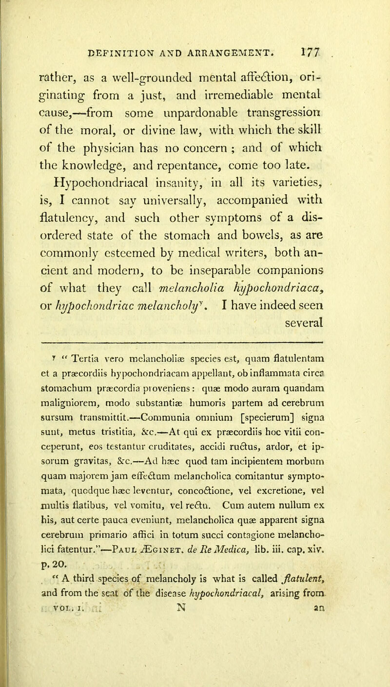 rather, as a well-grounded mental afFedlion, ori- ginating from a just, and irremediable mental cause,—from some unpardonable transgression of the moral, or divine law, with which the skill of the physician has no concern ; and of which the knowledge, and repentance, come too late. Hypochondriacal insanity, in all its varieties, is, I cannot say universally, accompanied with flatulency, and such other symptoms of a dis- ordered state of the stomach and bowels, as are commonly esteemed by medical writers, both an- cient and modern, to be inseparable companions of what they call melancholia kypochondriaca, or hypochondriac melancholy''. I have indeed seen several y “ Tertia vero tndancholiae species est, quam flatulentam et a praecordiis hypochondriacam appellant, ob inflaxnmata circa stomachum prsecordia pi oveniens: quse modo auram quandam maligniorem, modo substantiae bumoris partem ad cerebrum sursum transmittit.—Communia omnium [speclerum] signa sunt, metus tristitia, &rc.—At qui ex praecordiis hoc vitii con- ceperunt, eos testantur cruditates, accidi rudtus, ardor, et ip- sorum gravitas, &:c.—Ad haec quod tarn incipientem morbum quam majorem jam efFedum melancholica comitantur sympto- mata, qucdque haec leventur, concodtione, vel excretione, vel multis flatibus, vel vomitu, vel re6lu. Cum autem nullum ex his, aut certe pauca eveniunt, melancholica quae apparent signa cerebrum primario affici In totum sued contagione melancho- lici fatentur.”—Paul iEciNEx. de Re Medica, lib. iii. cap. xiv. p. 20. “ A third species of melancholy Is what is called flatulent, and from the seat of the disease hypochondriacal, arising from. VOL. I. d N an