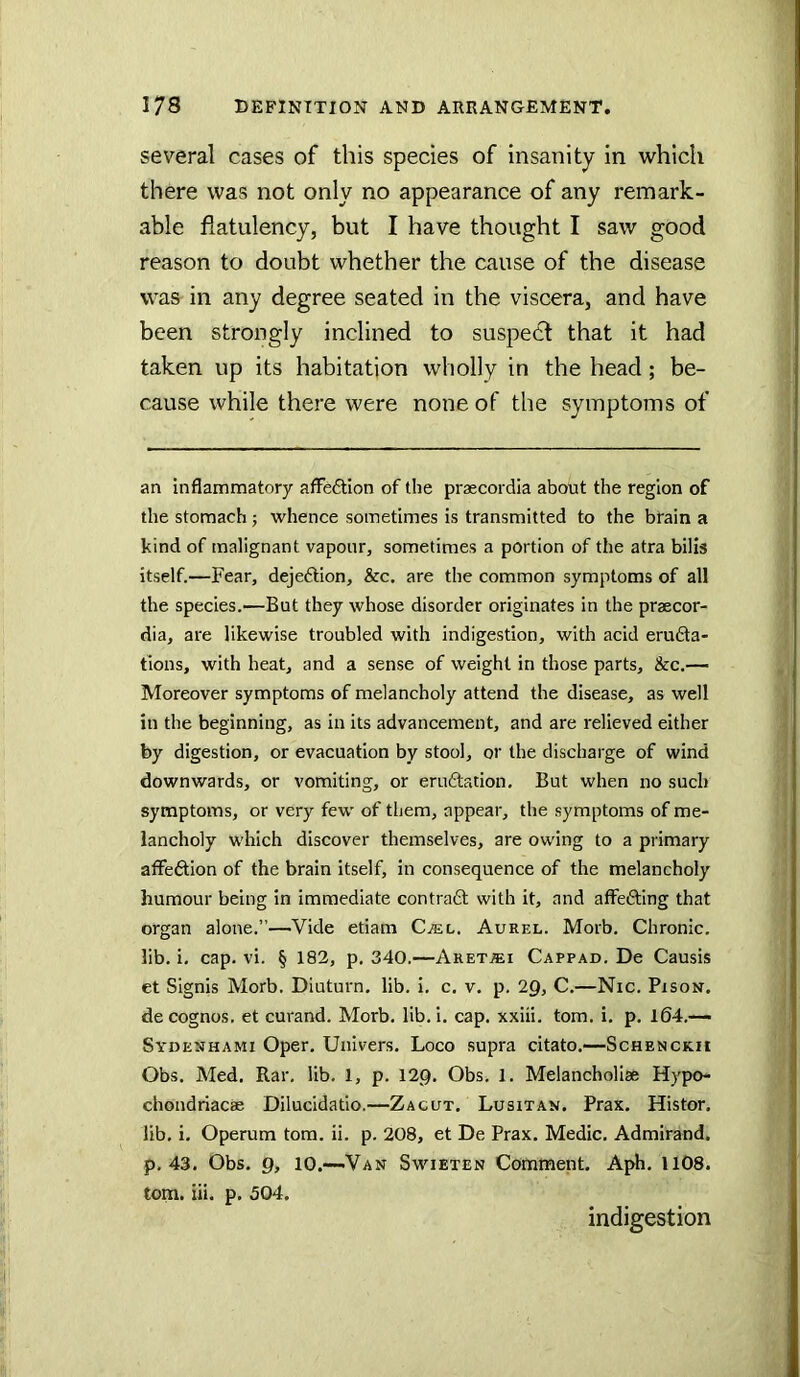 several cases of this species of insanity in which there was not only no appearance of any remark- able flatulency, but I have thought I saw good reason to doubt whether the cause of the disease was in any degree seated in the viscera, and have been strongly inclined to suspect that it had taken up its habitation wholly in the head; be- cause while there were none of the symptoms of an inflammatory aflfe6tion of the praecordia about the region of the stomach; whence sometimes is transmitted to the brain a kind of malignant vapour, sometimes a portion of the atra bills itself.—Fear, dejeftion, &c. are the common symptoms of all the species.—But they whose disorder originates in the praecor- dia, are likewise troubled with indigestion, with acid erudta- tions, with heat, and a sense of weight in those parts, &c.— Moreover symptoms of melancholy attend the disease, as well in the beginning, as in its advancement, and are relieved either by digestion, or evacuation by stool, or the discharge of wind downwards, or vomiting, or eru6tation. But when no such symptoms, or very few of them, appear, the symptoms of me- lancholy which discover themselves, are owing to a primary atfeftion of the brain itself, in consequence of the melancholy humour being in immediate contrafl: with it, and affedting that organ alone.”—Vide etiam Cjel. Aurel. Morb. Chronic, lib. i, cap. vi. § 182, p, 340.—Aret^i Cappad. De Causis et Signis Morb. Diuturn. lib. i. c. v, p. 2Q, C.—Nic. Pison. de cognos. et curand. Morb. lib. i. cap. xxiii. tom. i, p. 164.— Sydenhami Oper. Univers. Loco supra citato.—Schenckii Obs. Med. Rar. lib. 1, p. 12g. Obs. 1. Melancholiae Hypo- chondriacae Dilucidatio.—Zacut. Lusitan. Prax. Histor. lib. i. Operura tom. ii. p. 208, et De Prax. Medic. Admirand. p. 43. Obs. p, 10.—'Van Swieten Comment. Aph. 1108. tom. iii. p. 504. indigestion