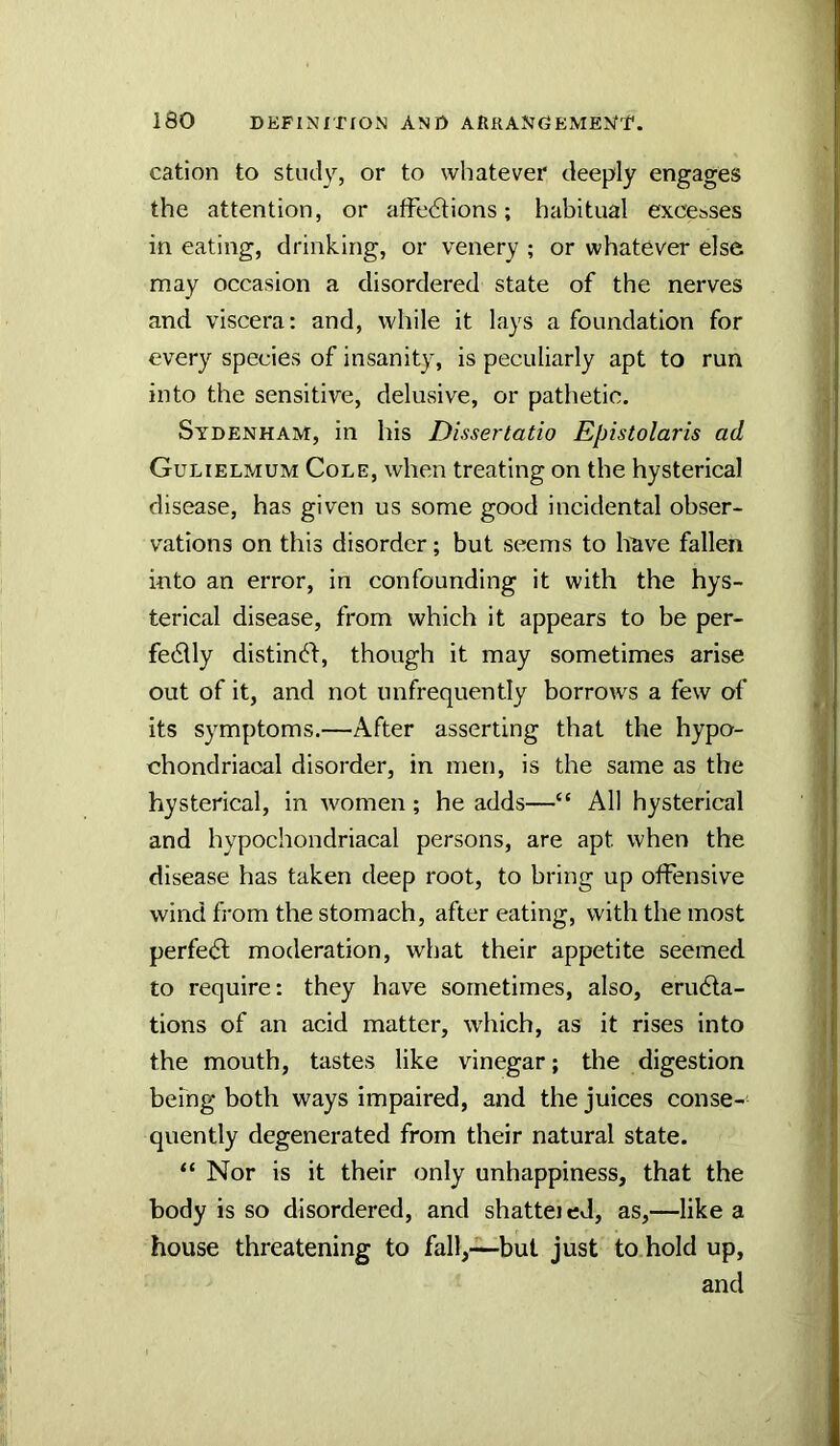 cation to study, or to whatever deeply engages the attention, or affections; habitual excesses in eating, drinking, or venery ; or whatever else may occasion a disordered state of the nerves and viscera: and, while it lays a foundation for every species of insanity, is peculiarly apt to run into the sensitive, delusive, or pathetic, Sydenham, in his Dissertatio Epistolaris ad Gulielmum Cole, when treating on the hysterical disease, has given us some good incidental obser- vations on this disorder; but seems to liave fallen into an error, in confounding it with the hys- terical disease, from which it appears to be per- fectly distinCf, though it may sometimes arise out of it, and not imfrequently borrows a few of its symptoms.—After asserting that the hypo- chondriacal disorder, in men, is the same as the hysterical, in women; he adds—“ All hysterical and hypochondriacal persons, are apt when the disease has taken deep root, to bring up offensive wind from the stomach, after eating, with the most perfeCl moderation, what their appetite seemed to require: they have sometimes, also, eruCta- tions of an acid matter, which, as it rises into the mouth, tastes like vinegar; the digestion being both ways impaired, and the juices conse- quently degenerated from their natural state. “ Nor is it their only unhappiness, that the body is so disordered, and shattei ed, as,—like a house threatening to fall,—-but just to.hold up, and