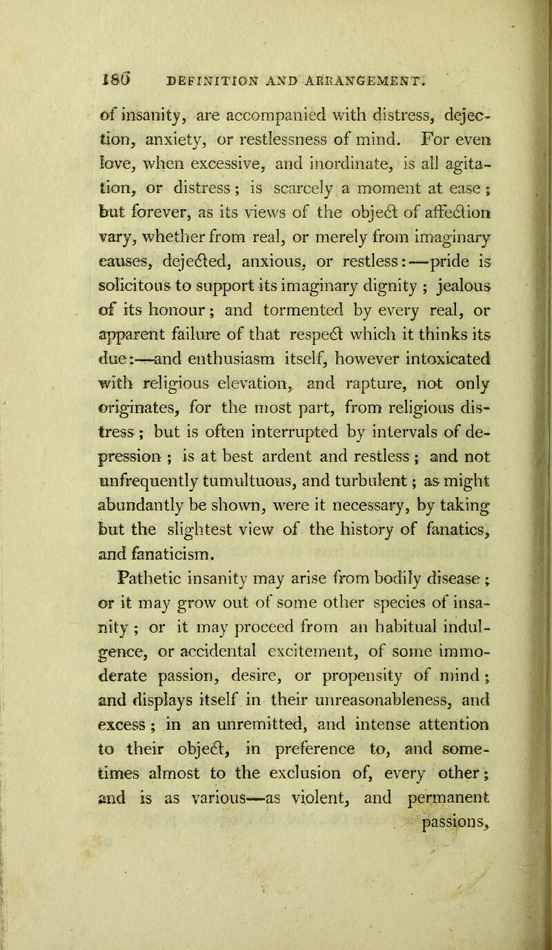 of insanity, are accompanied v/ith distress, dejec- tion, anxiety, or restlessness of mind. For even love, when excessive, and inordinate, is ail agita- tion, or distress ; is scarcely a moment at ease ; but forever, as its views of the obje6l of alfe6lion vary, whether from real, or merely from imaginary causes, dejedled, anxious, or restless:—pride is solicitous to support its imaginary dignity ; jealous of its honour; and tormented by every real, or apparent failure of that respedl which it thinks its due:—-and enthusiasm itself, however intoxicated with religious elevation, and rapture, not only originates, for the most part, from religious dis- tress ; but is often interrupted by intervals of de- pression ; is at best ardent and restless ; and not unfrequently tumultuous, and turbulent; as might abundantly be shown, were it necessary, by taking but the slightest view of the history of fanatics, and fanaticism. Pathetic insanity may arise from bodily disease; or it may grow out of some other species of insa- nity ; or it may proceed from an habitual indul- gence, or accidental excitement, of some immo- derate passion, desire, or propensity of mind ; and displays itself in their unreasonableness, and excess; in an unremitted, and intense attention to their objedl, in preference to, and some- times almost to the exclusion of, every other; and is as various—as violent, and permanent passions.