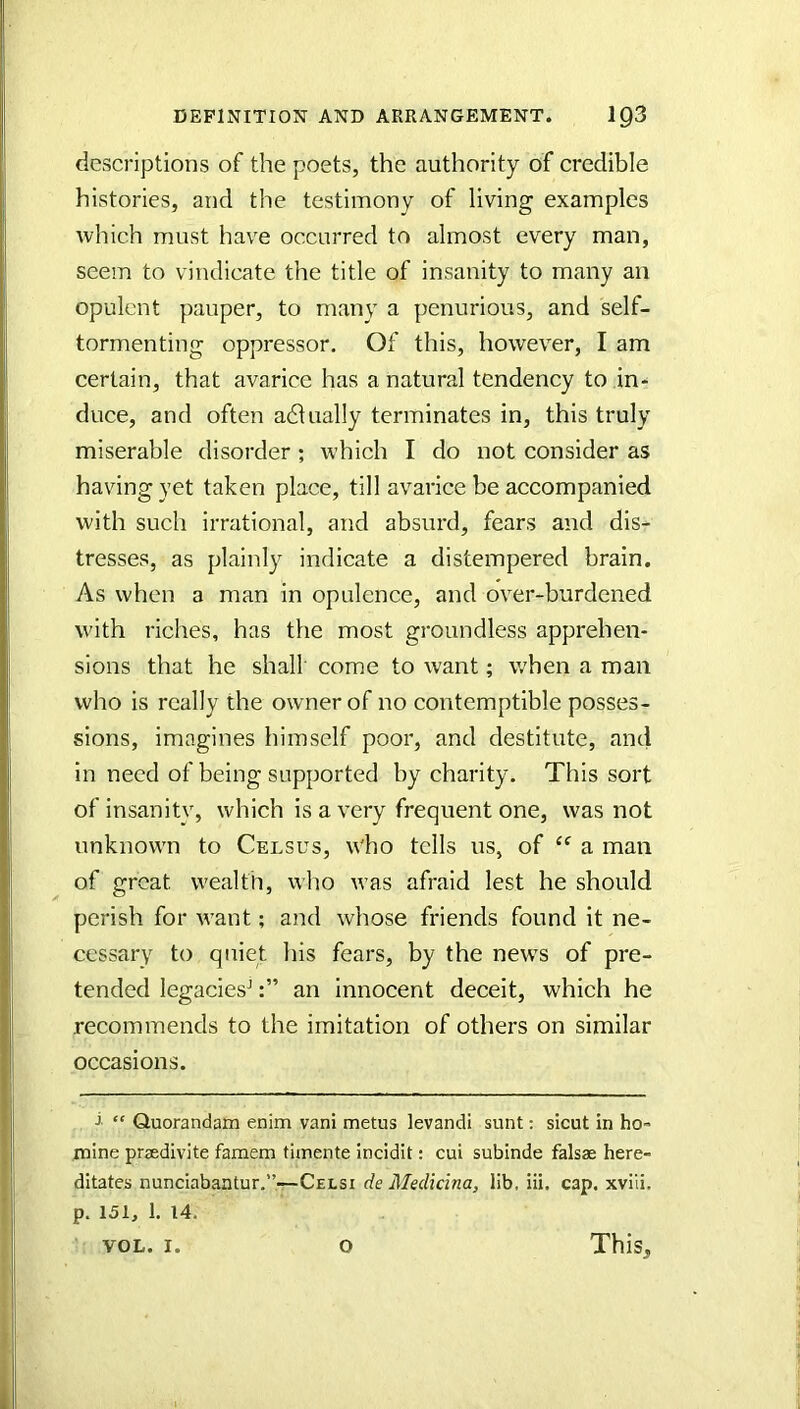 descriptions of the poets, the authority of credible histories, and the testimony of living examples which must have occurred to almost every man, seem to vindicate the title of insanity to many an opulent pauper, to many a penurious, and self- tormenting oppressor. Of this, however, I am certain, that avarice has a natural tendency to in- duce, and often adlually terminates in, this truly miserable disorder ; which I do not consider as having yet taken place, till avarice be accompanied with such irrational, and absurd, fears and dis- tresses, as plainly indicate a distempered brain. As when a man in opulence, and over-burdened with riches, has the most groundless apprehen- sions that he shall' come to want; when a man who is really the owner of no contemptible posses- sions, imagines himself poor, and destitute, and in need of being supported by charity. This sort of insanity, which is a very frequent one, was not unknown to Celsus, who tells us, of a man of great wealth, who ivas afraid lest he should perish for want; and whose friends found it ne- cessary to quiet his fears, by the news of pre- tended legacies^an innocent deceit, which he recommends to the imitation of others on similar occasions. j “ Quorandam enim vani metus levandi sunt: sicut in ho- mine praedivite famem tiinente incidit: cui subinde falsas here- ditates nunciabantur.”-—Celsi de Medicina, lib, iii. cap. xviii. p. 151, 1. 14. VOL. 1. O This,