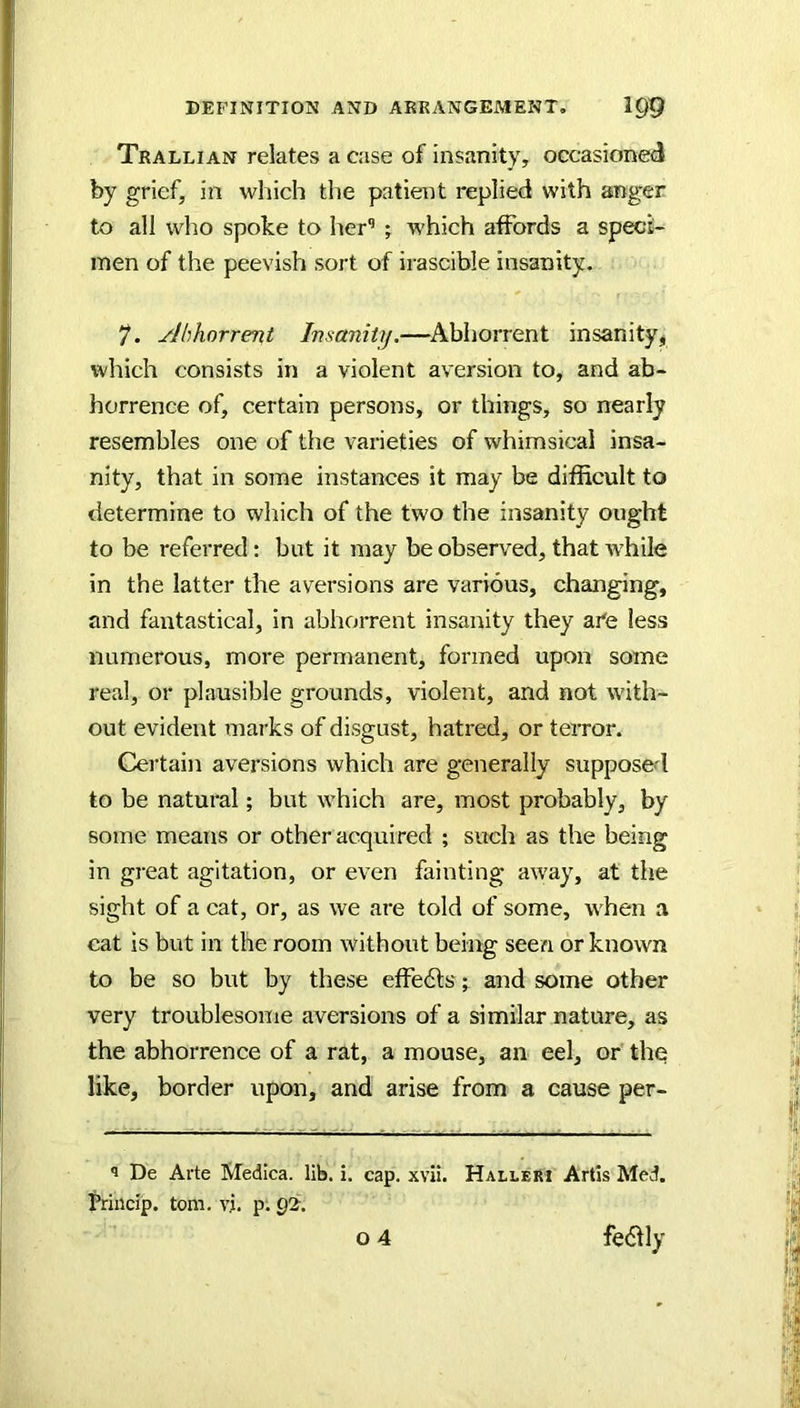 Trallian relates a case of insanity, occasioned by grief, in which the patient replied with anger to all who spoke to her’ ; which affords a speci- men of the peevish sort of irascible insanity. 7. Abhorrent Insanity.—^Abhorrent insanity, which consists in a violent aversion to, and ab- horrence of, certain persons, or things, so nearly resembles one of the varieties of whimsical insa- nity, that in some instances it may be difficult to determine to which of the two the insanity ought to be referred: but it may be observed, that while in the latter the aversions are various, changing, and fantastical, in abhorrent insanity they ai'e less numerous, more permanent, formed upon some real, or plausible grounds, violent, and not with- out evident marks of disgust, hatred, or terror. Certain aversions which are generally supposed to be natural; but which are, most probably, by some means or other acquired ; such as the being in great agitation, or even fainting aw'ay, at the sight of a cat, or, as we are told of some, when a cat is but in the room without being seen or known to be so but by these effedls; and some other very troublesome aversions of a similar nature, as the abhorrence of a rat, a mouse, an eel, or the like, border upon, and arise from a cause per- De Arte Medica. lib. i. cap. xvii. Halleri Artis Med. trincip. tom. vj. p; Q2.