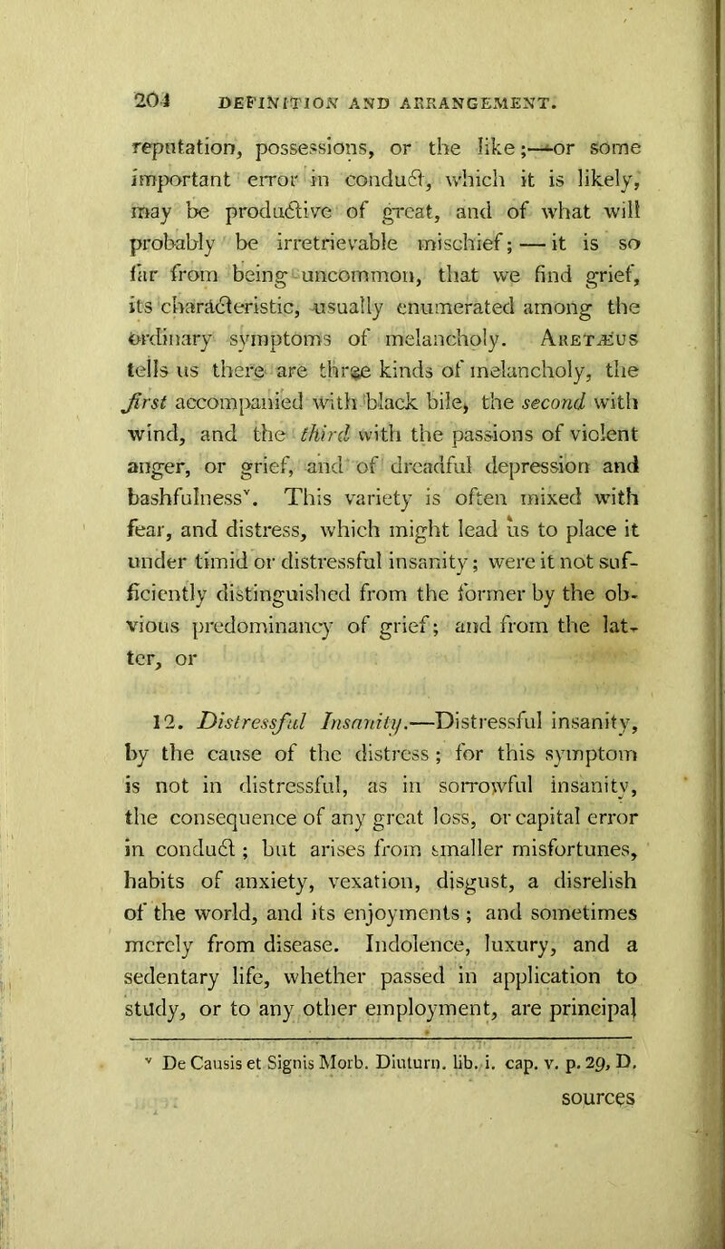 rqjntation, possessions, or the like;—^or some im{x>rtant error in condu6V, which it is likely, may be produdlive of great, and of what will probably be irretrievable mischief; — it is so far from being^uncommon, that we find grief, its chanl(!deristic, nsually enumerated among the Ordinary symptoms of melancholy. Aretaeus tells us there are thr^ kinds of melancholy, the Jirst accompanied with black bile* the second with wind, and the third with the passions of violent anger, or grief, and of dreadful depression and bashfulness''. This variety is often mixed with fear, and distress, which might lead us to place it under timid or distressful insanity; were it not suf- ficiently distinguished from the former by the ob- vious predominancy of grief; and from the lat^ ter, or 12. Distressful Insanity.—Distressful insanity, by the cause of the distress; for this symptom is not in distressful, as in soiTowful insanity, the consequence of any great loss, or capital error in condu6l; but arises fi'om smaller misfortunes, habits of anxiety, vexation, disgust, a disrelish of the world, and its enjoyments ; and sometimes merely from disease. Indolence, luxury, and a sedentary life, whether passed in application to study, or to any other employment, are principal De Causis et Signis Morb. Diuturn. lib. i, cap. v. p. 29, D, sources