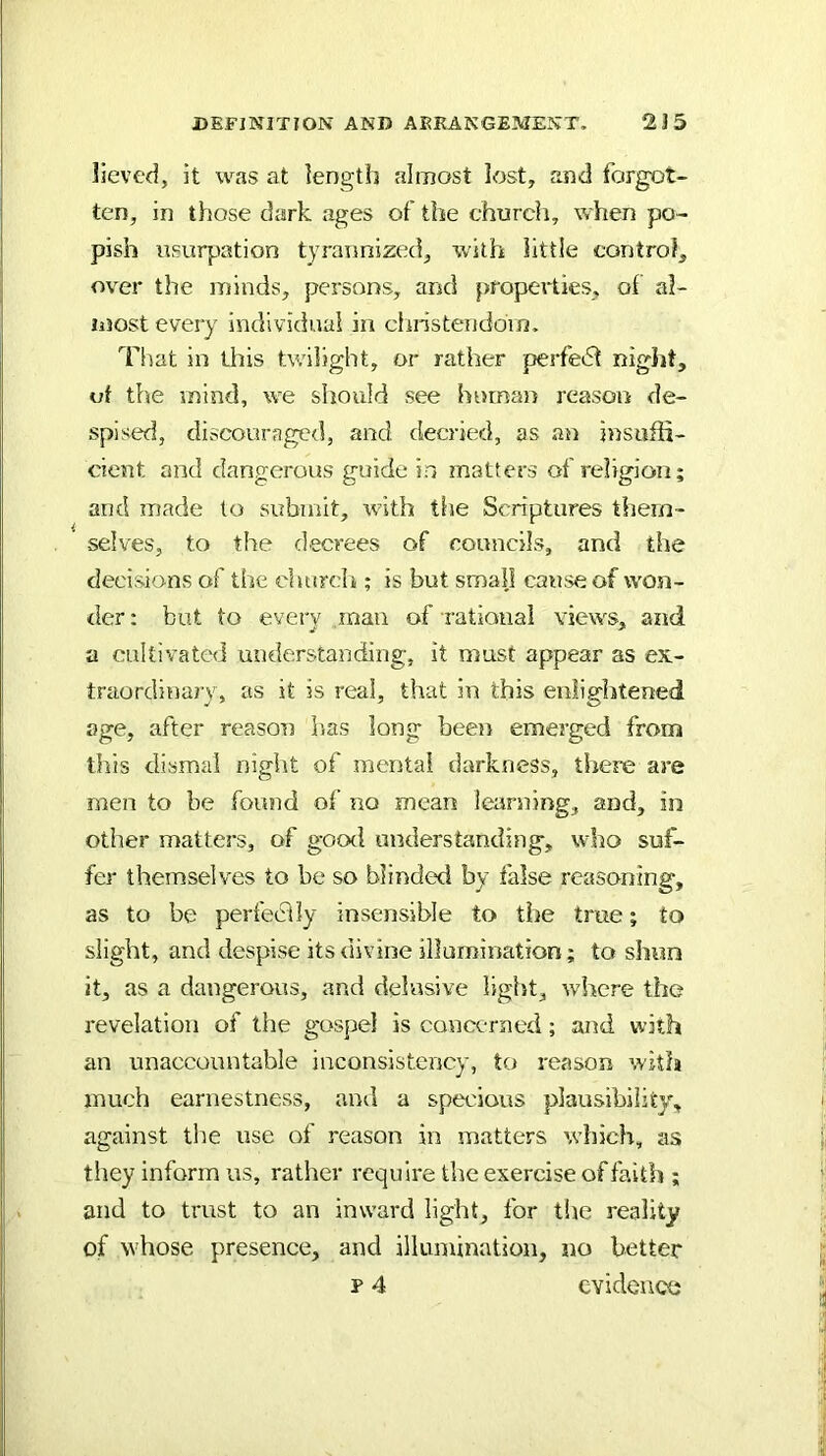 lieved, it was at length almost lost, and forgot- ten, in those dark ages of the church, when po- pish usurpation tyrannized, with little control, over the minds, persons, and propeilies, of al- most every individual in clinstendoin. Tiiat in this twilight, or rather perfedl niglit, of the mind, we should see human reason de- spised, discouraged, and decried, as an insuffi- cient and dangerous guide in matters of religion; and made to submit, with the Scriptures them- selves, to the d.ecvees of councils, and the decisions of the churdi; is but small cause of won- der : but to every man of rational views, and a cultivated understanding, it must appear as ex- traordinary, as it is real, that in this enlightened age, after reason lias long been emerged from tins dismal night of mental darkness, there are men to be fonnd of no mean learning, and, in other matters, of good understanding, who suf- fer themselves to be so blinded by false reasoning, as to be perfedly insensible to the true; to slight, and despise its divine illumination; to shun it, as a dangerous, and delusive light, where the revelation of the gospel is concerned; and with an unaccountable inconsistency, to reason with much earnestness, ami a specious plausibility, against the use of reason in matters which, as they inform us, ratlier require the exercise of faith ; and to trust to an inward light, for the reality of whose presence, and illumination, no better p 4 evidence