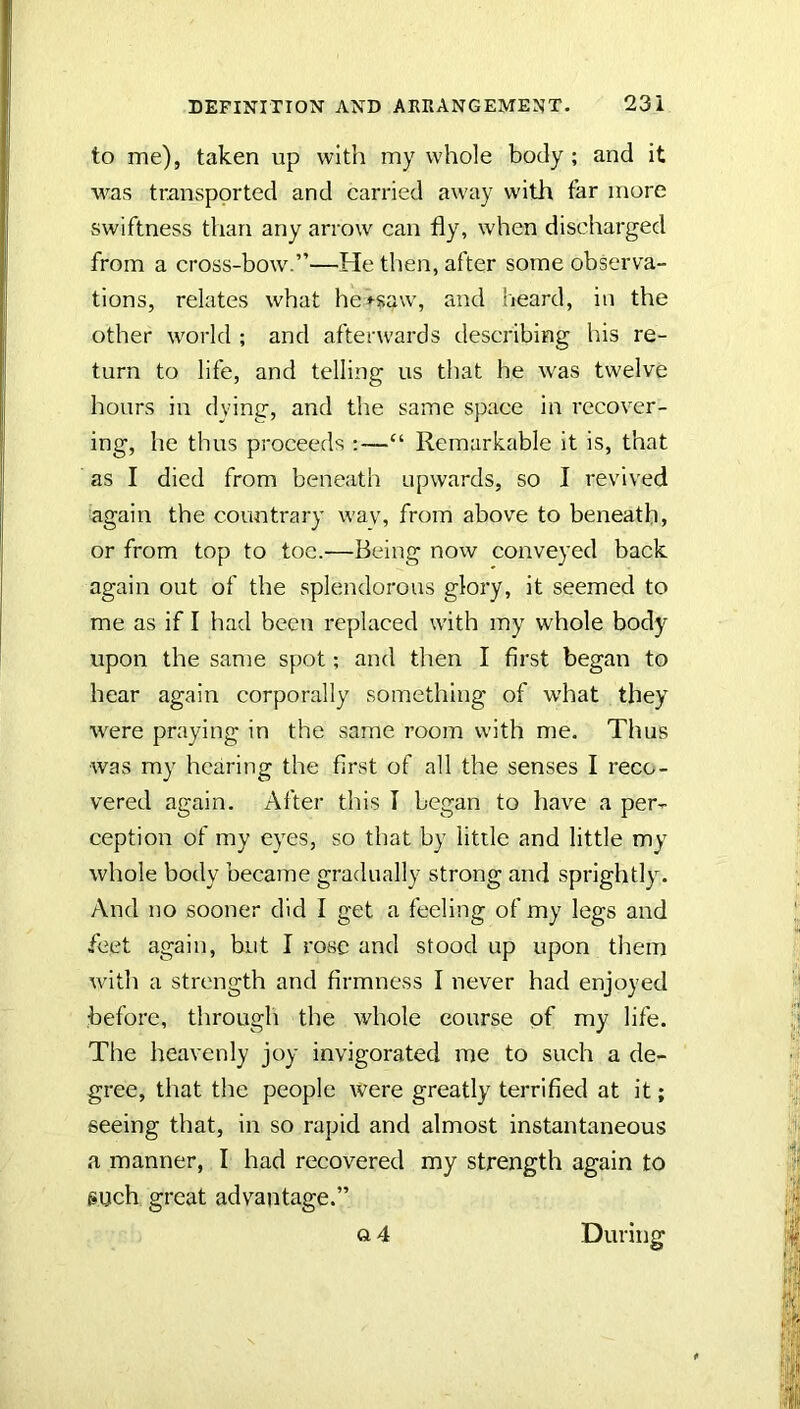 to me), taken up with my whole body ; and it was transported and carried away with far more swiftness than any arrow can fly, when discharged from a cross-bow.”—He then, after some observa- tions, relates what he+saw, and heard, in the other world ; and afterwards describing his re- turn to life, and telling us that he was twelve hours in dying, and the same space in recover- ing, he thus proceeds ;—“ Remarkable it is, that as I died from beneath upwards, so I revived again the countrary wav, from above to beneath, or from top to toe.—Being now conveyed back again out of the splendorous glory, it seemed to me as if I had been replaced with my whole body upon the same spot; and then I first began to hear again corporally something of w’hat they were praying in the same room with me. Thus was my hearing the first of all the senses I reco- vered again. After this I began to have a per- ception of my eyes, so that by little and little my whole body became gradually strong and sprightly. And no sooner did I get a feeling of my legs and feet again, but I rose and stood up upon them with a strength and firmness I never had enjoyed before, througli the whole course of my life. The heavenly joy invigorated me to such a de- gree, that the people were greatly terrified at it; seeing that, in so rapid and almost instantaneous a manner, I had recovered my strength again to such great advantage.” o4 During