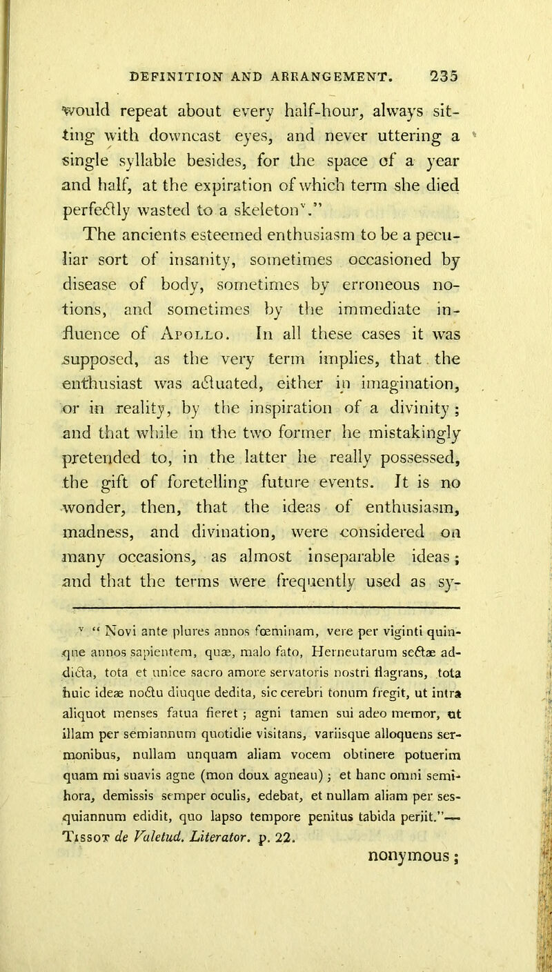 'would repeat about every half-hour, always sit- ting with downcast eyes, and never uttering a single syllable besides, for the space of a year and half, at the expiration of which term she died perfe611y wasted to a skeleton’'.” The ancients esteemed enthusiasm to be a pecu- liar sort of insanity, sometimes occasioned by disease of body, sometimes by erroneous no- tions, and sometimes by tlie immediate in- fluence of Apollo. In all these cases it was supposed, as the very term implies, that the enthusiast was a61uated, either m imagination, or in reality, by the inspiration of a divinity ; and that wliile in the two former he mistakingly pretended to, in the latter he really possessed, the gift of foretelling future events. It is no wonder, then, that the ideas of enthusiasm, madness, and divination, were considered on many occasions, as almost inseparable ideas; and that the terms Were frequently used as sy- ^ “ Novi ante plures annos fosminam, veie per vigintl quin- qne annos sapientem, qu^, malo fato, Henieiitarnm se6i;ae ad- dida, tota et unice sacro amore servatoris nostri Hagrans, tota huic ideae no6tu dluque dedita, sic cerebri tonum fregit, ut intra aliquot menses fatua fieret ; agni tamen sui adeo memor, at illam per semiannnm quotidie visitans, variisque alloquens ser- monibus, nullana unquam aliam vocem obtinere potuerim quam mi suavis agne (mon doux agneau) j et hanc omni semi- hora, demlssis semper oculis, edebat, et nullam aliam per ses- quiannum edidit, quo lapso tempore penitus tabida periit.”— Tissox de Valetud, Literator. p. 22. nonymous;