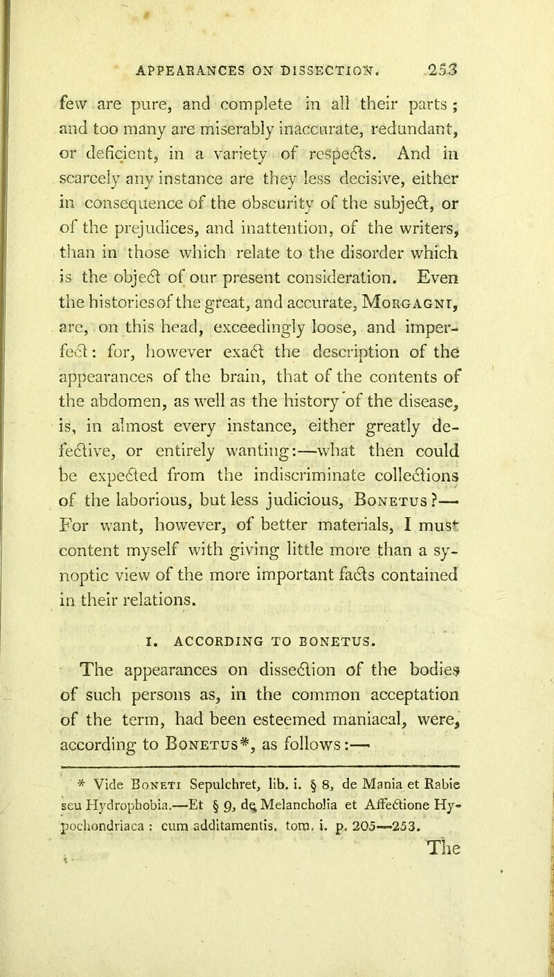 few are pure, and complete in all their parts ; and too many are miserably inaccarate, redundant, or deficient, in a variety of respects. And in scarcely any instance are they less decisive, either in consequence of the obscurity of the subjedl, or of the prejudices, and inattention, of the writers, than in those which relate to the disorder which is the objeci of our present consideration. Even the historiesof the great, and accurate, Morgagni, arc, on this head, exceedingly loose, and imper- fect : for, however exadt the description of the appearances of the brain, that of the contents of the abdomen, as well as the history of the disease, is, in almost every instance, either greatly de- fedtive, or entirely wanting:—what then could be expedted from the indiscriminate colledtions of the laborious, but less judicious, Bonetus?— For want, however, of better materials, I mus^ content myself with giving little more than a sy- noptic view of the more important fads contained in their relations. I. according to bonetus. The appearances on dissedlion of the bodies of such persons as, in the common acceptation of the term, had been esteemed maniacal, were, according to Bonetus*, as follows:— * Vide Boneti Sepulchret, lib, i. § 8, de Mania et Rable seu Hydrophobia.—Et § g, d^ Melancholia et AlFedtione Hy- pochondriaca : cum additamentis. torn. i. p. 205—253.