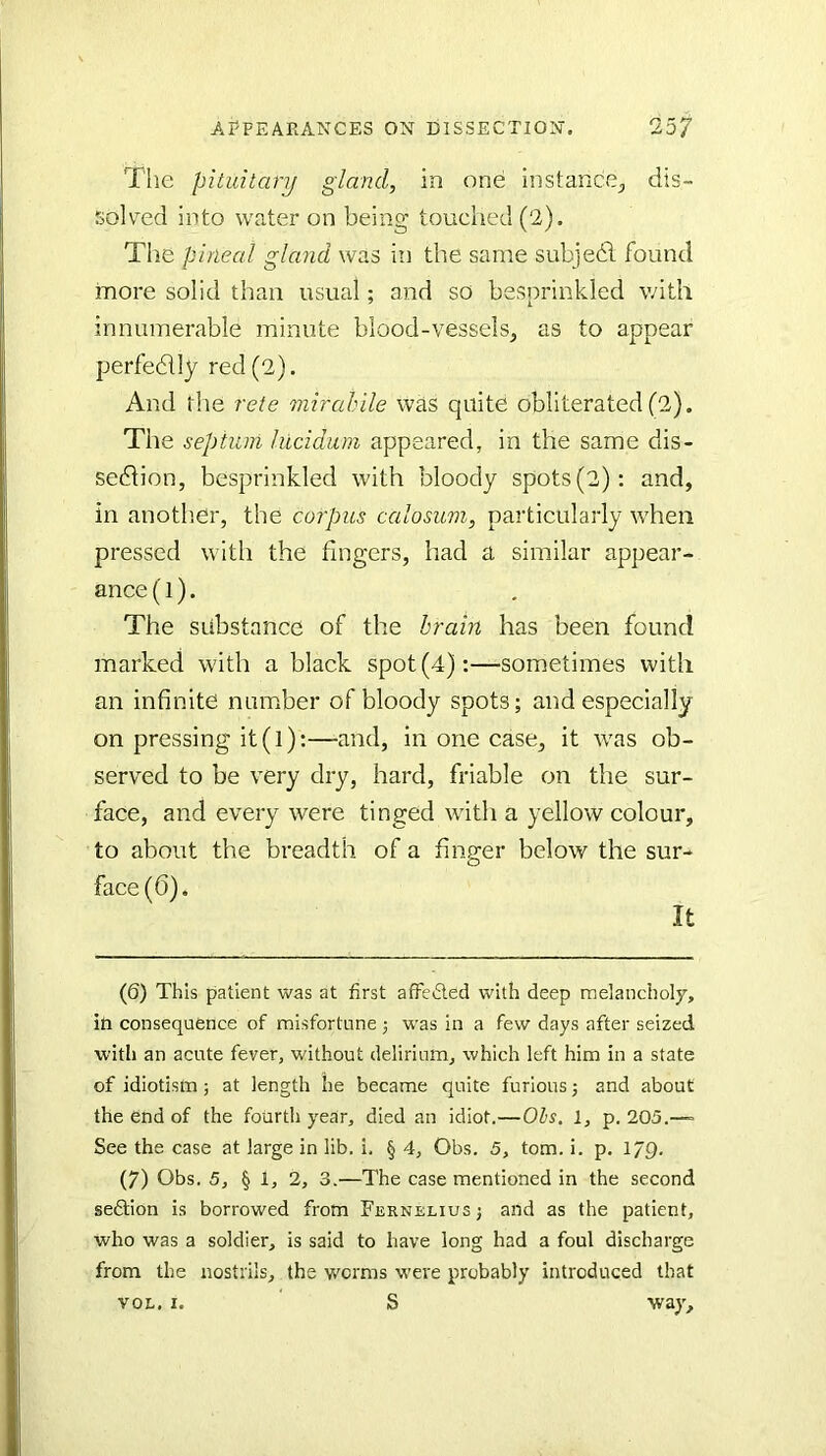 The pituitary gland, in one instance^ dis~ solv^ed into water on being touched (2). The pineal gland was in the same subjedl found more solid than usual; and so besprinkled with innumerable minute blood-vessels, as to appear perfedlly red (2). And the rete mirahile was quite obliterated (2). The septum hicidum appeared, in the same dis- sedlion, besprinkled with bloody spots (2): and, in anoth.er, the corpus calosum, particularly when pressed with the fingers, had a similar appear- ance (1). The substance of the brain has been found marked with a black spot (4);—sometimes with an infinite number of bloody spots; and especially on pressing it(l):—and, in one case, it was ob- served to be very dry, hard, friable on the sur- face, and every were tinged with a yellow colour, to about the breadth of a finger below the sur- face (6). It (6) This patient was at first affected with deep melancholy, in consequence of misfortune; was in a few days after seized with an acute fever, without delirium, which left him in a state of idiotism; at length lie became quite furious; and about the end of the fourth year, died an idiot.—Ohs. 1, p. 205.—= See the case at large in lib. i. § 4, Obs. 5, tom. i. p. 1/9. (7) Obs. 5, § 1, 2, 3.—The case mentioned in the second sedtion is borrowed from Ferneliusj and as the patient, who was a soldier, is said to have long had a foul discharge from the nostrils, the worms w'ere probably introduced that VOL, I. ' S way.