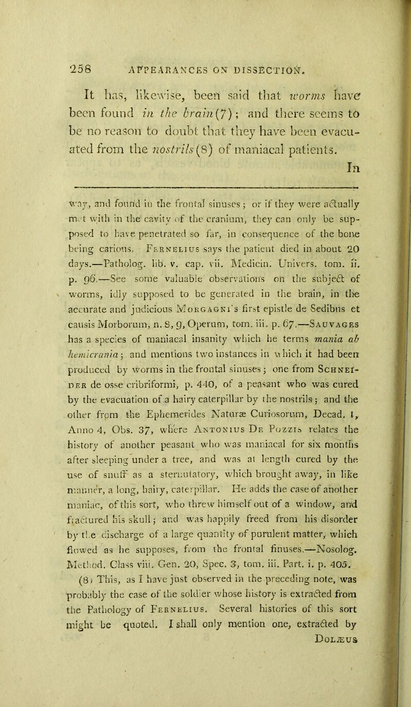 It has, likewise, been said that worms have been found in the brain{7); and there seems to be no reason to doubt that they have been evacu- ated from the nostrils [8) of maniacal patients. In xvaj, and found in the frontal sinuses; or if they were actually m, t with in the cavity of the cranium, tiiey can only be sup- posed to have penetrated so far, in consequence of the bone being carious. Frrnulujs says tlie patient died in about 20 days.—Patholog. lib. v. cap. vii. Medicin. Univers. tom. li, p. 96.—See some valuable observation's on the subjedt of worms, idly supposed to be generated in the brain, in the accurate and judicious Mougagki's first epistle de Sedibns et causis Morborum, n. S, 9, Oi>eru.m, tom. iii. p. 67.—Sauvagbs has a species of maniacal insanity which he terms mania ah heniicrania-, and mentions two instances in nhich it had been produced by worms in the frontal sinuses; one from Schnei- OER de osse cribriform!, p. 440, of a peasant who was cured by the evacuation of a hairy caterpillar by the nostrils; and the other frpm the Epheraerides Naturae Curiosomm, Decad. I, Anno 4, Obs. 37, where Antonius De Pozzis relates the history of another peasant who was maniacal for six months after sleeping under a tree, and was al length cured by the use of snulf as a sternutatory, which brought away, in like manneV, a long, hairy, caterpillar. He adds the case of another maniac, of this sort, who threw himself out of a window, and fratlured his skull; and was happily freed from his disorder by the discharge of a large quantity of purulent matter, which flowed as he supposes, from the frontal Anuses.—Nosolog. Method. Class viii. Gen. 20, Spec. 3, tom. ill. Part. i. p. 405. (81 This, as I have just observed in the preceding note, was probably the case of the soldier v/hose history is extrafted from the Pathology of Feknelius. Several histories of this sort might be quoted. I shall only mention one, extrafled by Dolzeus