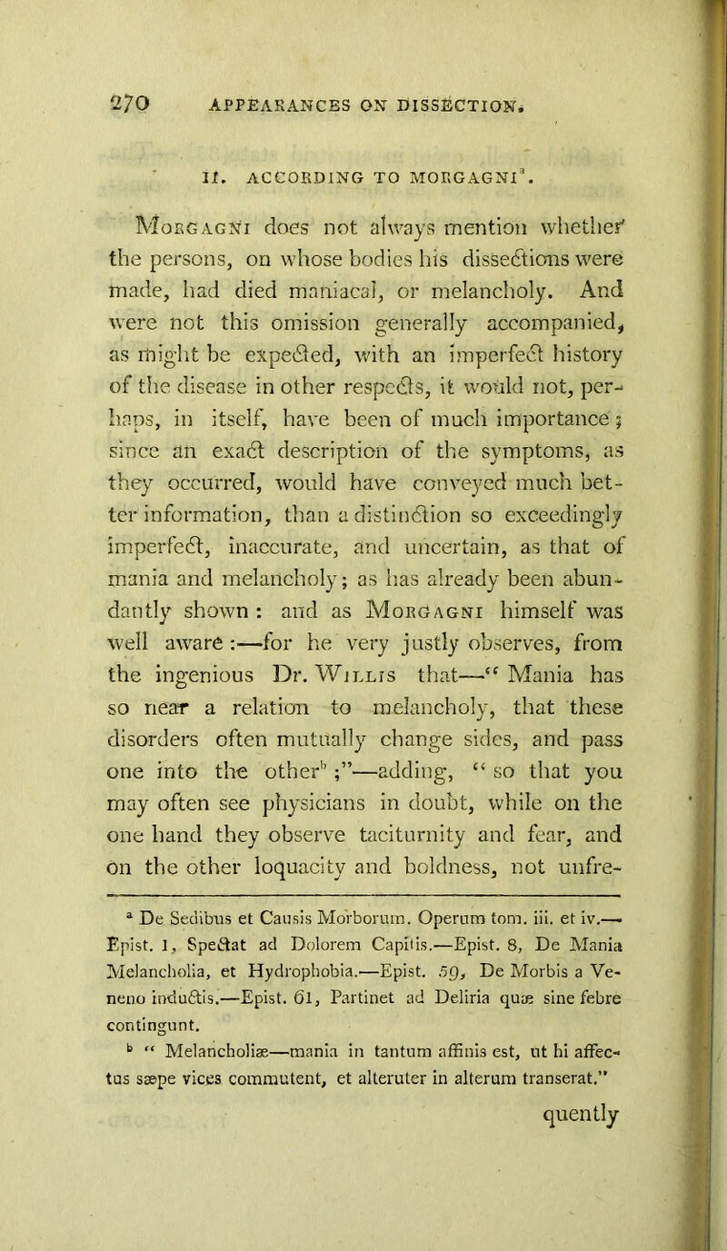 It. ACCORDING TO MORGAGNI^. Morgagnt does not always mention whether' the persons, on whose bodies his dissections were made, had died maniacal, or melancholy. And were not this omission generally accompanied, as might be expe61ed, with an imperfect history of the disease in other respeCts, it wonld not, per-- haps, in itself, have been of much importance; since an exadt description of the symptoms, as they occurred, would have conveyed much bet- ter information, than adistindtion so exceedingly imperfedt, inaccurate, and uncertain, as that of mania and melancholy; as lias already been abun- dantly shown ; and as Morgagni himself was well aware :—for he very justly observes, from the ingenious Dr. Willis that—“Mania has so near a relation to melancholy, that these disorders often mutually change sides, and pass one into the other’’—adding, “ so that you may often see physicians in doubt, while on the one hand they observe taciturnity and fear, and on the other loquacity and boldness, not unfre- ® De Seciibus et Causis MoVborum. Operum tom. iii. et iv.— Epist. 1, Speftat ad Dolorem Capliis.—Eplst. 8, De Mania Melancholia, et Hydrophobia.—Epist. 5Q, De Morbis a Ve- neno indu6tis.—Epist. 6l, Partinet ad Deliria qua? sine febre contingunt. ^ “ Melancholiae—mania in tantum affinis est, ut hi afFec- tus saepe vices commutent, et alteruter in alterura transerat.” quently