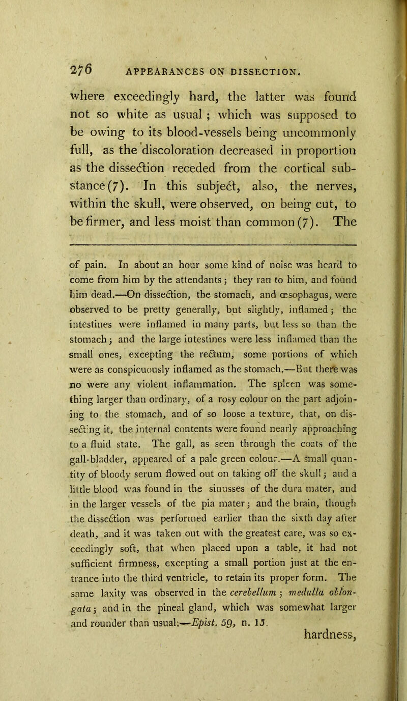 where exceedingly hard, the latter was found not so white as usual ; which was supposed to be owing to its blood-vessels being uncommonly full, as the discoloration decreased in proportion as the dissection receded from the cortical sub- stance (7). In this subject, also, the nerves, within the skull, were observed, on being cut, to be firmer, and less moist than common (7). The of pain. In about an hour some kind of noise was heard to come from him by the attendants; they ran to him, and found him dead.—On dissedtion, the stomach, and oesophagus, were observed to be pretty generally, but slightly, inflamed; the intestines were inflamed in many parts, but less so than the stomach i and the large intestines were less inflamed than the small ones, excepting the rectum, some portions of which were as conspicuously Inflamed as the stomach.—But there was no were any violent inflammation. The spleen was some- thing larger than ordinary, of a rosy colour on the part adjoin- ing to the stomach, and of so loose a texture, that, on dis- sedt'ng it, the internal contents were found nearly approaching to a fluid state. The gall, as seen through the coats of the gall-bladder, appeared of a pale green colour.—A small quan- tity of bloody serum flowed out on taking off the skull; and a little blood was found in the sinusses of the dura mater, and in the larger vessels of the pia mater 5 and the brain, though the dissedtion was performed earlier than the sixth day after death, and it was taken out with the greatest care, was so ex- ceedingly soft, that when placed upon a table, it had not sufficient firmness, excepting a small portion just at the en- trance into the third ventricle, to retain its proper form. Tlie same laxity was observed in the cerebellum j medulla oblon- gata j and in the pineal gland, which was somewhat larger and rounder than usual;—Epist. 5g, n. IJ. hardness,