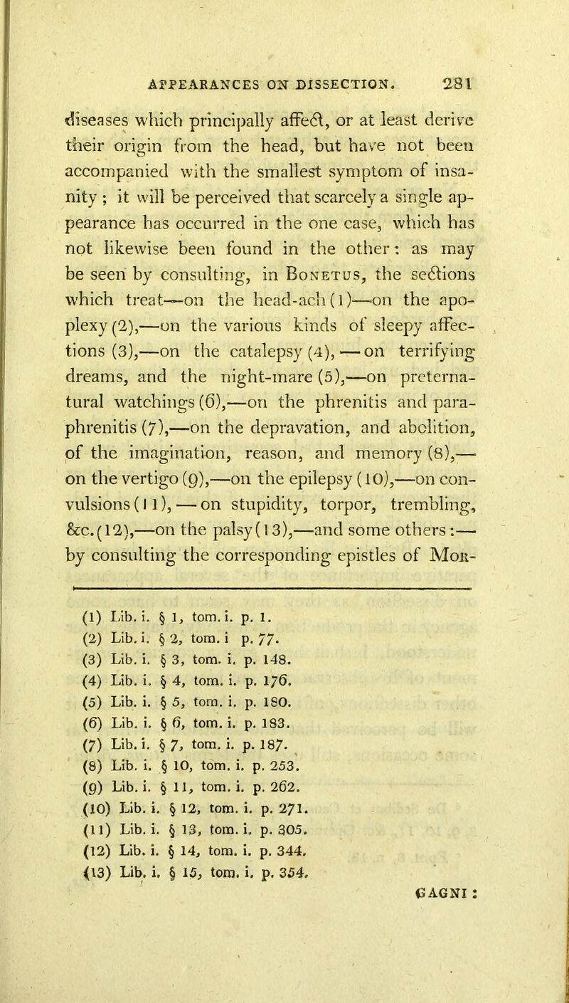 t!iseases which principally afFe61, or at least derive their origin from the head, but have not been accompanied with the smallest symptom of insa- nity ; it will be perceived that scarcely a single ap- pearance has occurred in the one case, which has not likewise been found in the other; as may be seen by consulting, in Bonetus, the sedlions which treat—on the liead-ach(l)—on the apo- plexy (2),—on the various kinds of sleepy affec- tions (3),—on the catalepsy (4), — on terrifying dreams, and the night-mare (5),—on preterna- tural watchings (6),—on the phrenitis and para- phrenitis (7),—on the depravation, and abolition, of the imagination, reason, and memory (8),— on the vertigo (Q),—on the epilepsy (10),—on con- vulsions (I ]), — on stupidity, torpor, trembling, &c.(12),—on the palsy(l3),—and some others;— by consulting the corresponding epistles of Mor- (1) Lib. i. § 1, tom.i. p. 1. (2) Lib. i. §2, tom.i p, 77- (3) Lib. i. § 3, tom. i, p. 148. (4) Lib. i. § 4, tom. i. p. 176. (5) Lib. i. § 5, tom. i. p. 180. (6) Lib. i. § 6, tom. i. p. 183. (7) Lib. i. § 7, tom. i. p. 187- (8) Lib. I. § 10, tom. i. p. 253. (9) Lib. i. § 11, tom.i. p. 262. (10) Lib. i. § 12, tom. i. p. 271. (11) Lib. i. § 13, tom. i. p. 305. (12) Lib. i. § 14, tom. i. p. 344. (13) Lib. i. § 15, tom. i. p. 354. CAGNI :